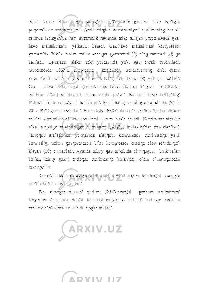 orqali so‘rib olinadi. Aralashtirgichda (3) tabiiy gaz va havo berilgan proporsiyada aralashtiriladi. Aralashtirgich konstruksiyasi qurilmaning har xil rejimda ishlaganida ham avtomatik ravishda talab etilgan proporsiyada gaz- havo aralashmasini yetkazib beradi. Gaz-havo aralashmasi kompressor yordamida 20kPa bosim ostida endogaz generatori (6) ning retortasi (8) ga beriladi. Generator elektr toki yordamida yoki gaz orqali qizdiriladi. Generatorda 1050 0 C tempratura saqlanadi. Generatorning ichki qismi xromnikelli po‘latdan yasalgan bo‘lib ichiga katalizator (9) solingan bo‘ladi. Gaz – havo aralashmasi generatorning ichki qismiga kirgach katalizator orasidan o‘tadi va kerakli tempraturada qiziydi. Metanni havo tarkibidagi kislorod bilan reaksiyasi boshlanadi. Hosil bo‘lgan endogaz xolodilnik (7) da 20¿ 30 0 C gacha sovutiladi. Bu reaksiya 650 0 C da sodir bo‘lib natijada endogaz tarkibi yomonlashadi va quvurlarni qurum bosib qoladi. Katalizator sifatida nikel tuzlariga to‘yintirilgan qumtuproq (Al 2 O 3 ) bo‘laklaridan foydalaniladi. Havogaz aralashmasi yonganida alangani kompressor qurilmasiga yetib bormasligi uchun gazgeneratori bilan kompressor orasiga olov so‘ndirgich klapan (10) o‘rnatiladi. Agarda tabiiy gaz tarkibida oltingugurt birikmalari bo‘lsa, tabiiy gazni endogaz qurilmasiga kirishidan oldin oltingugurtdan tozalaydilar. Sanoatda ikki tip ekzogaz qurilmasidan ya’ni boy va kambag‘al ekzogaz qurilmalaridan foydalaniladi. Boy ekzogaz oluvchi qurilma (2.5.3-rasm)si gazhavo aralashmasi tayyorlovchi sistema, yonish kamerasi va yonish mahulotlarini suv bug‘idan tozalovchi sistemadan tashkil topgan bo‘ladi. 