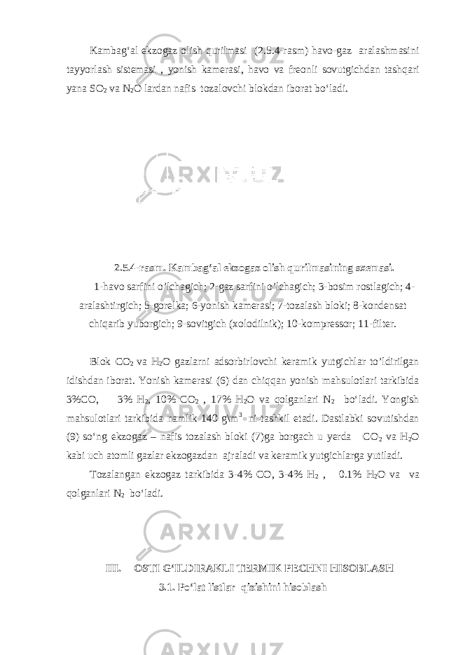 Kambag‘al ekzogaz olish qurilmasi (2.5.4-rasm) havo-gaz aralashmasini tayyorlash sistemasi , yonish kamerasi, havo va freonli sovutgichdan tashqari yana SO 2 va N 2 O lardan nafis tozalovchi blokdan iborat bo‘ladi. 2.5.4-rasm. Kambag‘al ekzogaz olish qurilmasi ning sxemasi. 1-havo sarfini o’lchagich; 2-gaz sarfini o’lchagich; 3-bosim rostlagich; 4- aralashtirgich; 5-gorelka; 6-yonish kamerasi; 7-tozalash bloki; 8-kondensat chiqarib yuborgich; 9-sovitgich (xolodilnik); 10-kompressor; 11-filter. Blok CO 2 va H 2 O gazlarni adsorbirlovchi keramik yutgichlar to’ldirilgan idishdan iborat. Yonish kamerasi (6) dan chiqqan yonish mahsulotlari tarkibida 3%CO, 3% H 2 , 10% CO 2 , 17% H 2 O va qolganlari N 2 bo‘ladi. Yongish mahsulotlari tarkibida namlik 140 g\m 3 ni tashkil etadi. Dastlabki sovutishdan (9) so‘ng ekzogaz – nafis tozalash bloki (7)ga borgach u yerda CO 2 va H 2 O kabi uch atomli gazlar ekzogazdan ajraladi va keramik yutgichlarga yutiladi. Tozalangan ekzogaz tarkibida 3-4% CO, 3-4% H 2 , 0.1% H 2 O va va qolganlari N 2 bo‘ladi. III. OSTI G‘ILDIRAKLI TERMIK PECHNI HISOBLASH 3.1. Po‘lat listlar qizishini hisoblash 