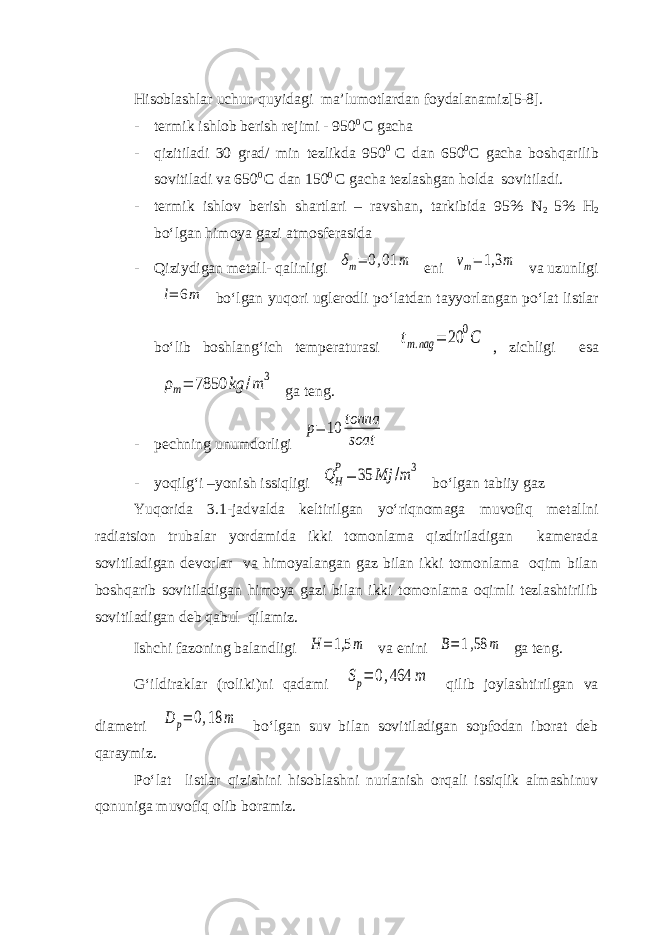 Hisoblashlar uchun quyidagi ma’lumotlardan foydalanamiz[5-8]. - termik ishlob berish rejimi - 950 0 C gacha - qizitiladi 30 grad/ min tezlikda 950 0 C dan 650 0 C gacha boshqarilib sovitiladi va 650 0 C dan 150 0 C gacha tezlashgan holda sovitiladi. - termik ishlov berish shartlari – ravshan, tarkibida 95% N 2 5% H 2 bo‘lgan himoya gazi atmosferasida - Qiziydigan metall- qalinligi δm= 0,01 m eni vm= 1,3 m va uzunligi l= 6m bo‘lgan yuqori uglerodli po‘latdan tayyorlangan po‘lat listlar bo‘lib boshlang‘ich temperaturasi tm.nag = 20 0C , zichligi esa ρm= 7850 kg /m 3 ga teng. - pechning unumdorligi p= 10 tonna soat - yoqilg‘i –yonish issiqligi Q H P= 35 Mj /m3 bo‘lgan tabiiy gaz Yuqorida 3.1-jadvalda keltirilgan yo‘riqnomaga muvofiq metallni radiatsion trubalar yordamida ikki tomonlama qizdiriladigan kamerada sovitiladigan devorlar va himoyalangan gaz bilan ikki tomonlama oqim bilan boshqarib sovitiladigan himoya gazi bilan ikki tomonlama oqimli tezlashtirilib sovitiladigan deb qabul qilamiz. Ishchi fazoning balandligi H = 1,5 m va enini B=1,58 m ga teng. G‘ildiraklar (roliki)ni qadami Sp= 0,464 m qilib joylashtirilgan va diametri D p= 0,18 m bo‘lgan suv bilan sovitiladigan sopfodan iborat deb qaraymiz. Po‘lat listlar qizishini hisoblashni nurlanish orqali issiqlik almashinuv qonuniga muvofiq olib boramiz. 