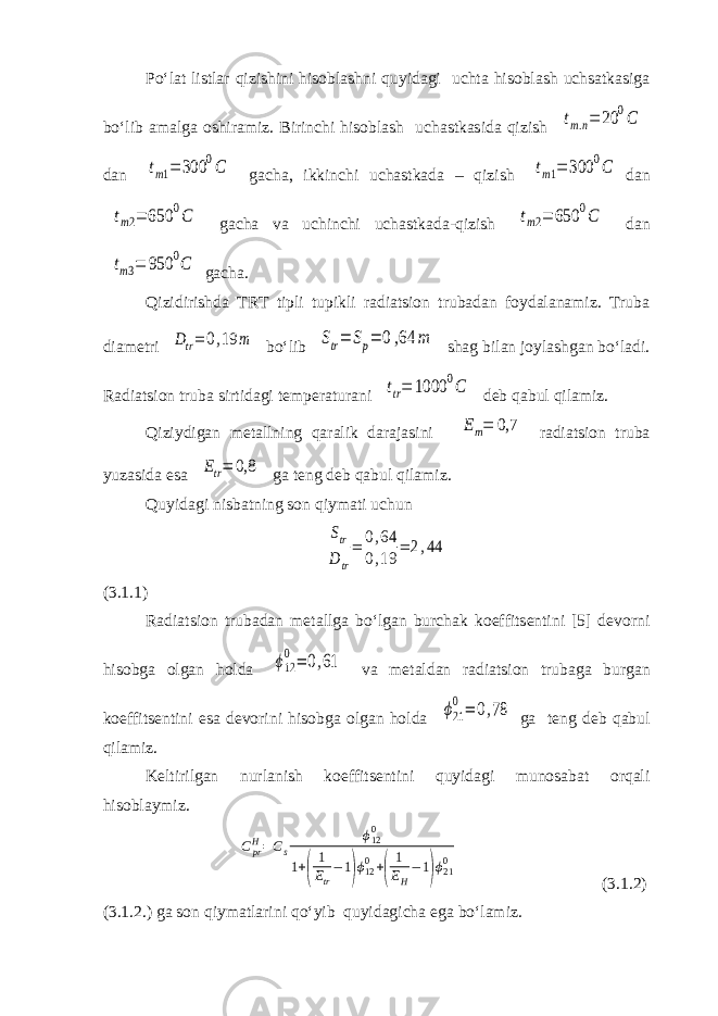 Po‘lat listlar qizishini hisoblashni quyidagi uchta hisoblash uchsatkasiga bo‘lib amalga oshiramiz. Birinchi hisoblash uchastkasida qizish tm.n= 20 0C dan tm1= 300 0C gacha, ikkinchi uchastkada – qizish tm1= 300 0C dan tm2= 650 0C gacha va uchinchi uchastkada-qizish tm2= 650 0C dan tm3= 950 0C gacha. Qizidirishda TRT tipli tupikli radiatsion trubadan foydalanamiz. Truba diametri Dtr= 0,19 m bo‘lib Str= Sp= 0,64 m shag bilan joylashgan bo‘ladi. Radiatsion truba sirtidagi temperaturani ttr= 1000 0C deb qabul qilamiz. Qiziydigan metallning qaralik darajasini Em= 0,7 radiatsion truba yuzasida esa Etr= 0,8 ga teng deb qabul qilamiz. Quyidagi nisbatning son qiymati uchun Str D tr = 0,64 0,19 = 2,44 (3.1.1) Radiatsion trubadan metallga bo‘lgan burchak koeffitsentini [5] devorni hisobga olgan holda ϕ12 0= 0,61 va metaldan radiatsion trubaga burgan koeffitsentini esa devorini hisobga olgan holda ϕ21 0= 0,78 ga teng deb qabul qilamiz. Keltirilgan nurlanish koeffitsentini quyidagi munosabat orqali hisoblaymiz. CprH=Cs ϕ120 1+( 1 Etr −1)ϕ120+( 1 EH −1)ϕ210 (3.1.2) (3.1.2.) ga son qiymatlarini qo‘yib quyidagicha ega bo‘lamiz. 