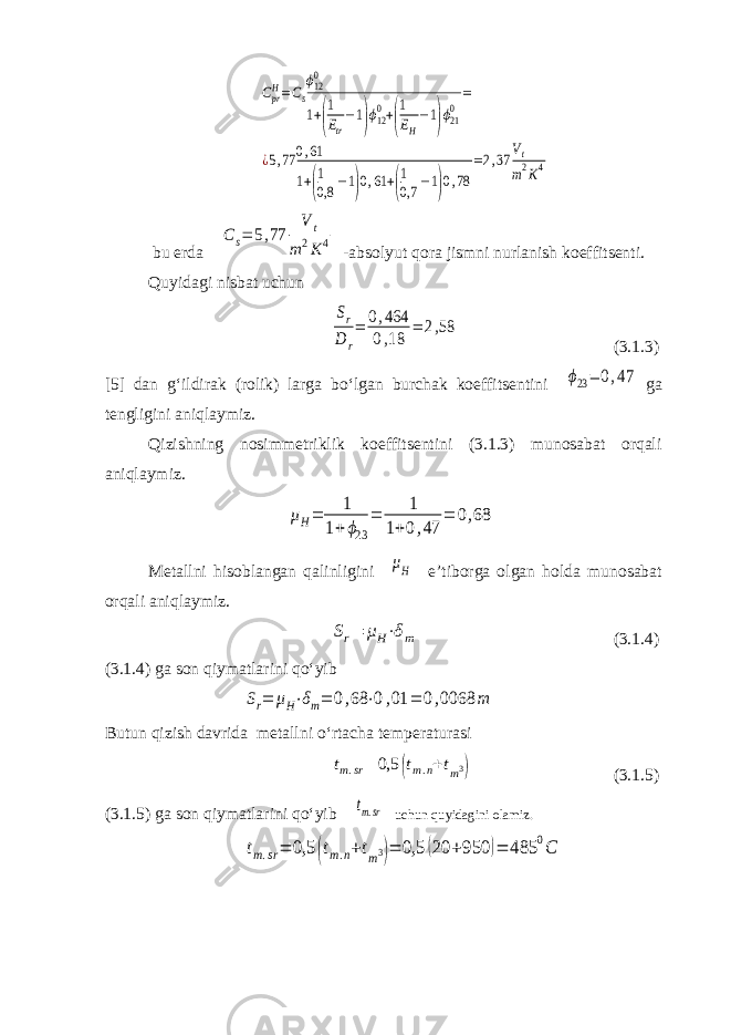 CprH=Cs ϕ120 1+( 1 Etr −1)ϕ120+( 1 EH −1)ϕ210 = ¿5,77 0,61 1+( 1 0,8 −1)0,61 +( 1 0,7 −1)0,78 =2,37 Vt m2K4 bu erda Cs= 5,77 Vt m2K4 -absolyut qora jismni nurlanish koeffitsenti. Quyidagi nisbat uchun Sr D r = 0,464 0,18 = 2,58 (3.1.3) [5] dan g‘ildirak (rolik) larga bo‘lgan burchak koeffitsentini ϕ23= 0,47 ga tengligini aniqlaymiz. Qizishning nosimmetriklik koeffitsentini (3.1.3) munosabat orqali aniqlaymiz. μH= 1 1+ϕ23 = 1 1+0,47 = 0,68 Metallni hisoblangan qalinligini μH e’tiborga olgan holda munosabat orqali aniqlaymiz. Sr= μH⋅δm (3.1.4) (3.1.4) ga son qiymatlarini qo‘yib Sr= μH⋅δm= 0,68 ⋅0,01 = 0,0068 m Butun qizish davrida metallni o‘rtacha temperaturasi tm.sr= 0,5 (tm.n+tm 3 ) (3.1.5) (3.1.5) ga son qiymatlarini qo‘yib tm.sr uchun quyidagini olamiz. tm.sr= 0,5 (tm.n+tm3)= 0,5 (20 +950 )= 485 0C 