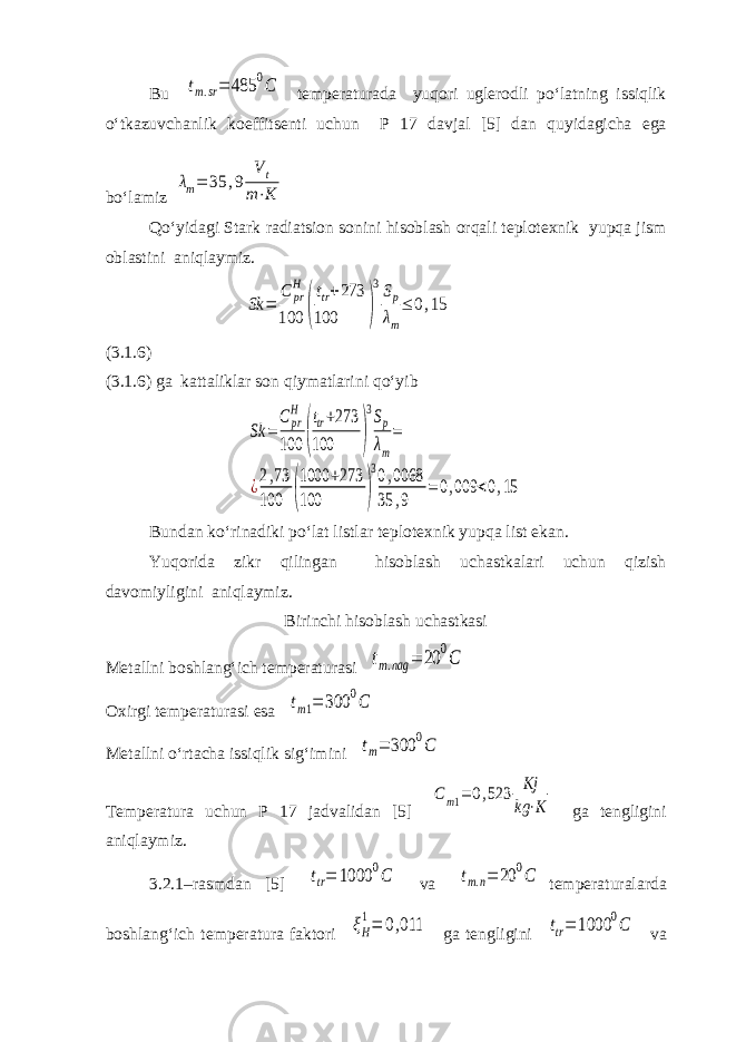 Bu tm.sr= 485 0C temperaturada yuqori uglerodli po‘latning issiqlik o‘tkazuvchanlik koeffitsenti uchun P 17 davjal [5] dan quyidagicha ega bo‘lamiz λm= 35 ,9 V t m⋅K Qo‘yidagi Stark radiatsion sonini hisoblash orqali teplotexnik yupqa jism oblastini aniqlaymiz. Sk = C pr H 100 ( ttr+273 100 ) 3Sp λm ≤ 0,15 (3.1.6) (3.1.6) ga kattaliklar son qiymatlarini qo‘yib Sk = Cpr H 100 ( ttr+273 100 ) 3Sp λm = ¿2,73 100 ( 1000 +273 100 ) 30,0068 35 ,9 =0,009 <0,15 Bundan ko‘rinadiki po‘lat listlar teplotexnik yupqa list ekan. Yuqorida zikr qilingan hisoblash uchastkalari uchun qizish davomiyligini aniqlaymiz. Birinchi hisoblash uchastkasi Metallni boshlang‘ich temperaturasi tm.nag = 20 0C Oxirgi temperaturasi esa tm1= 300 0C Metallni o‘rtacha issiqlik sig‘imini tm= 300 0C Temperatura uchun P 17 jadvalidan [5] Cm1= 0,523 Kj kg ⋅K ga tengligini aniqlaymiz. 3.2.1–rasmdan [5] ttr= 1000 0C va tm.n= 20 0C temperaturalarda boshlang‘ich temperatura faktori ξH 1= 0,011 ga tengligini ttr= 1000 0C va 