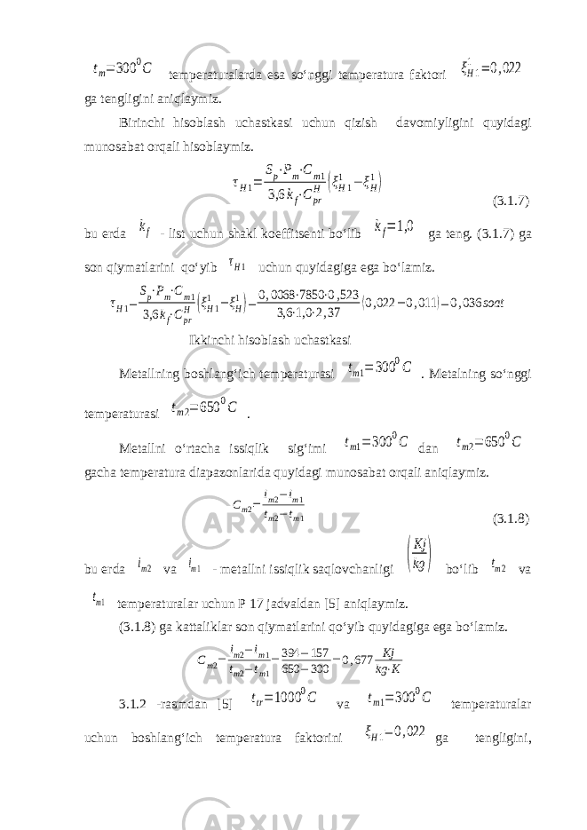 tm= 300 0C temperaturalarda esa so‘nggi temperatura faktori ξH1 1 = 0,022 ga tengligini aniqlaymiz. Birinchi hisoblash uchastkasi uchun qizish davomiyligini quyidagi munosabat orqali hisoblaymiz. τH1= Sp⋅Pm⋅C m1 3,6 kf⋅C pr H (ξH1 1 − ξH 1) (3.1.7) bu erda kf - list uchun shakl koeffitsenti bo‘lib kf= 1,0 ga teng. (3.1.7) ga son qiymatlarini qo‘yib τH1 uchun quyidagiga ega bo‘lamiz. τH1= Sp⋅Pm⋅Cm1 3,6 kf⋅Cpr H (ξH1 1 − ξH 1)= 0,0068 ⋅7850 ⋅0,523 3,6 ⋅1,0 ⋅2,37 (0,022 − 0,011 )= 0,036 soat Ikkinchi hisoblash uchastkasi Metallning boshlang‘ich temperaturasi tm1= 300 0C . Metalning so‘nggi temperaturasi tm2= 650 0C . Metallni o‘rtacha issiqlik sig‘imi tm1= 300 0C dan tm2= 650 0C gacha temperatura diapazonlarida quyidagi munosabat orqali aniqlaymiz. Cm2= im2−im1 tm2−tm1 (3.1.8) bu erda im2 va im1 - metallni issiqlik saqlovchanligi ( Kj kg ) bo‘lib tm2 va tm1 temperaturalar uchun P 17 jadvaldan [5] aniqlaymiz. (3.1.8) ga kattaliklar son qiymatlarini qo‘yib quyidagiga ega bo‘lamiz. Cm2= im2− im1 tm2− tm1 = 394 − 157 650 − 300 = 0,677 Kj kg ⋅K 3.1.2 -rasmdan [5] ttr= 1000 0C va tm1= 300 0C temperaturalar uchun boshlang‘ich temperatura faktorini ξН1= 0,022 ga tengligini, 