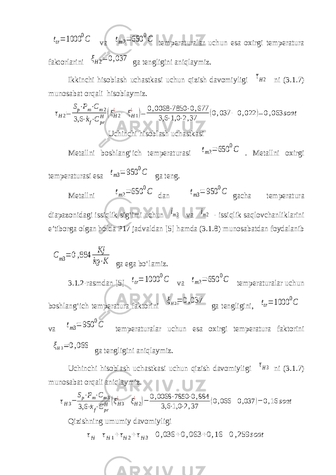 ttr= 1000 0C va tm2= 650 0C temperaturalar uchun esa oxirgi temperatura faktorlarini ξН2= 0,037 ga tengligini aniqlaymiz. Ikkinchi hisoblash uchastkasi uchun qizish davomiyligi τH2 ni (3.1.7) munosabat orqali hisoblaymiz. τH2= Sp⋅Pm⋅Cm2 3,6 ⋅kf⋅C pr H (ξH2 ¿ − ξH1 ¿ )= 0,0068 ⋅7850 ⋅0,677 3,6 ⋅1,0 ⋅2,37 (0,037 − 0,022 )= 0,063 soat Uchinchi hisoblash uchastkasi Metallni boshlang‘ich temperaturasi tm2= 650 0C . Metallni oxirgi temperaturasi esa tm3= 950 0C ga teng. Metallni tm2= 650 0C dan tm3= 950 0C gacha temperatura diapazonidagi issiqlik sig‘imi uchun im3 va im2 - issiqlik saqlovchanliklarini e’tiborga olgan holda P17 jadvaldan [5] hamda (3.1.8) munosabatdan foydalanib C m3= 0,884 Kj kg ⋅K ga ega bo‘lamiz. 3.1.2-rasmdan [5] ttr= 1000 0C va tm2= 650 0C temperaturalar uchun boshlang‘ich temperatura faktorini ξH2= 0,037 ga tengligini, ttr= 1000 0C va tm3= 950 0C temperaturalar uchun esa oxirgi temperatura faktorini ξH3= 0,066 ga tengligini aniqlaymiz. Uchinchi hisoblash uchastkasi uchun qizish davomiyligi τH3 ni (3.1.7) munosabat orqali aniqlaymiz. τH3= Sp⋅Pm⋅Cm3 3,6 ⋅kf⋅CprH (ξH3 ¿ − ξH2 ¿ )= 0,0068 ⋅7850 ⋅0,884 3,6 ⋅1,0 ⋅2,37 (0,066 − 0,037 )= 0,16 soat Qizishning umumiy davomiyligi τ H = τ H1 + τ H2 + τ H3 = 0 , 036 + 0 , 063 + 0 , 16 = 0 , 259 soat 