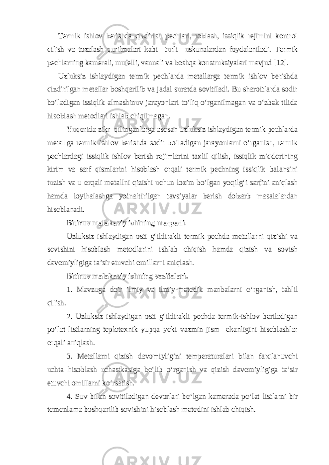 Termik ishlov berishda qizdirish pechlari, toblash, issiqlik rejimini kontrol qilish va tozalash qurilmalari kabi turli uskunalardan foydalaniladi. Termik pechlarning kamerali, mufelli, vannali va boshqa konstruksiyalari mavjud [12]. Uzluksiz ishlaydigan termik pechlarda metallarga termik ishlov berishda qizdirilgan metallar boshqarilib va jadal suratda sovitiladi. Bu sharoitlarda sodir bo‘ladigan issiqlik almashinuv jarayonlari to‘liq o‘rganilmagan va o‘zbek tilida hisoblash metodlari ishlab chiqilmagan. Yuqorida zikr qilinganlarga asosan uzluksiz ishlaydigan termik pechlarda metallga termik ishlov berishda sodir bo‘ladigan jarayonlarni o‘rganish, termik pechlardagi issiqlik ishlov berish rejimlarini taxlil qilish, issiqlik miqdorining kirim va sarf qismlarini hisoblash orqali termik pechning issiqlik balansini tuzish va u orqali metallni qizishi uchun lozim bo‘lgan yoqilg‘i sarfini aniqlash hamda loyihalashga yo‘naltirilgan tavsiyalar berish dolzarb masalalardan hisoblanadi. Bitiruv malakaviy ishining maqsadi. Uzluksiz ishlaydigan osti g‘ildirakli termik pechda metallarni qizishi va sovishini hisoblash metodlarini ishlab chiqish hamda qizish va sovish davomiyligiga ta’sir etuvchi omillarni aniqlash. Bitiruv malakaviy ishning vazifalari. 1. Mavzuga doir ilmiy va ilmiy-metodik manbalarni o‘rganish, tahlil qilish. 2. Uzluksiz ishlaydigan osti g‘ildirakli pechda termik-ishlov beriladigan po‘lat listlarning teplotexnik yupqa yoki vazmin jism ekanligini hisoblashlar orqali aniqlash. 3. Metallarni qizish davomiyligini temperaturalari bilan farqlanuvchi uchta hisoblash uchastkasiga bo‘lib o‘rganish va qizish davomiyligiga ta’sir etuvchi omillarni ko‘rsatish. 4. Suv bilan sovitiladigan devorlari bo‘lgan kamerada po‘lat listlarni bir tomonlama boshqarilib sovishini hisoblash metodini ishlab chiqish. 