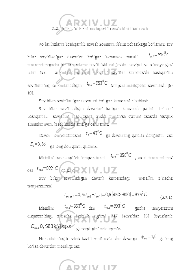 3.2. Po‘lat listlarni boshqarilib sovishini hisoblash Po‘lat listlarni boshqarilib sovish zonasini ikkita uchastkaga bo‘lamiz: suv bilan sovitiladigan devorlari bo‘lgan kamerada metall tm4= 800 0C temperaturagacha bir tomonlama sovitilishi natijasida soviydi va ximoya gazi bilan ikki tomonlama sharrali oqimi sovitish kamerasida boshqarilib sovitishning tomomlanadigan tm5= 650 0C temperaturasigacha sovutiladi [5- 10]. Suv bilan sovitiladigan devorlari bo‘lgan kamerani hisoblash. Suv bilan sovitiladigan devorlari bo‘lgan kamerada po‘lat listlarni boshqarilib sovishini hisoblashni, xuddi nurlanish qonuni asosida issiqlik almashinuvini hisoblashda amalga oshiramiz. Devor temperaturasini ts= 40 0C ga devorning qoralik darajasini esa Es= 0,85 ga teng deb qabul qilamiz. Metallni boshlang‘ich temperaturasi tm3= 950 0C , oxiri temperaturasi esa tm4= 800 0C ga teng. Suv bilan sovitiladigan devorli kameradagi metallni o‘rtacha temperaturasi tm.sr4= 0,5 (tm3+tm4)= 0,5 (950 +800 )= 875 0C (3.2.1) Metallni tm3= 950 0C dan tm4= 800 0C gacha temperatura diapazonidagi o‘rtacha issiqlik sig‘imi P17 jadvaldan [5] foydalanib С m40 ,683 kj /(kg ⋅k) ga tengligini aniqlaymiz. Nurlanishning burchak koeffitsenti metalldan devorga ϕms = 1,0 ga teng bo‘lsa devordan metallga esa 