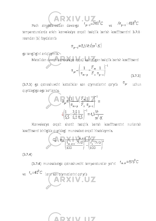 Pech atmosferasidan devorga tp−s= 249 0C va Δt p−s= 418 0C temperaturalarda erkin konveksiya orqali issiqlik berish koeffitsentini 3.2.1- rasmdan [5] foydalanib αp−s= 8,5 Vt /(m 2⋅K ) ga tengligini aniqlaymiz. Metalldan devori konveksiya orqali keltirilgan issiqlik berish koeffitsenti αpr= ( 1 αm−p + Fm F s 1 αp−s) −1 (3.2.3) (3.2.3) ga qatnashuvchi kattaliklar son qiymatlarini qo‘yib αpr uchun quyidagiga ega bo‘lamiz. αpr= ( 1 αm−p + Fm Fs 1 αp−s) −1 = ¿( 1 5,5 +2,6 6,0 1 8,5 ) −1 = 4,3 Vt m2⋅K Konveksiya orqali shartli issiqlik berish koeffitsentini nurlanish koeffitsenti birligida quyidagi munosabat orqali hisoblaymiz. C k= αpr tm.sr4− ts ( tm.sr4+273 100 ) 4 − ( ts+273 100 ) 4 (3.2.4) (3.2.4) munosabatga qatnashuvchi temperaturalar ya’ni tm.sr= 875 0C va ts= 40 0C larni son qiymatlarini qo‘yib 