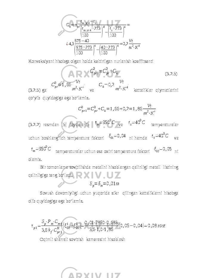 Ck= αpr tm.sr4− ts ( tm.sr4+273 100 ) 4 −( ts+273 100 ) 4= ¿4,3 875 − 40 ( 875 +273 100 ) 4 − ( 40 +273 100 ) 4= 0,2 Vt m2⋅K 4Konveksiyani hisobga olgan holda keltirilgan nurlanish koeffitsenti C pr1 0 = C pr 0 +C k (3.2.5) (3.2.5) ga C pr 0 = 1,66 Vt m 2⋅K 4 va C k= 0,2 Vt m 2⋅K 4 kattaliklar qiymatlarini qo‘yib quyidagiga ega bo‘lamiz. C pr1 0 = C pr 0 +C k= 1,66 +0,2 = 1,86 Vt m2⋅K 4 (3.2.2) rasmdan [5] foydalanib tm= 950 0C va ts= 40 0C temperaturalar uchun boshlang‘ich temperatura faktori ξ01= 0,04 ni hamda ts= 40 0C va tm= 950 0C temperaturalar uchun esa oxiri temperatura faktori ξ02= 0,05 ni olamiz. Bir tomonlama sovitilishda metallni hisoblangan qalinligi metall listining qalinligiga teng bo‘ladi. Sp= δm= 0,01 m Sovush davomiyligi uchun yuqorida zikr qilingan kattaliklarni hisobga olib quyidagiga ega bo‘lamiz. τp1= Sp⋅Pm⋅Cm4 3,6 kf⋅C pr1 H (ξ02 1− ξ01 1 )= 0,01 ⋅7850 ⋅0,683 3,6 ⋅1,0 ⋅1,86 (0,05 − 0,04 )= 0,08 soat Oqimli sharrali sovitish kamerasini hisoblash 