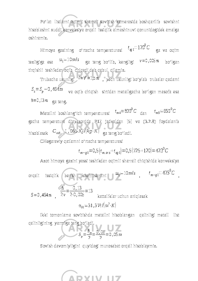 Po‘lat listlarni oqimli sharrali sovitish kamerasida boshqarilib sovishni hisoblashni xuddi konveksiya orqali issiqlik almashinuvi qonunidagidek amalga oshiramiz. Himoya gazining o‘rtacha temperaturasi tzg1= 120 0C ga va oqim tezligiga esa ω1= 10 m /s ga teng bo‘lib, kengligi v=0,005 m bo‘lgan tirqishli teshikdan oqib chiqadi deb qabul qilamiz. Trubacha uzunligi l= V = 1,5 m , pech uzunligi bo‘ylab trubalar qadami Ss= Sp− 0,464 m va oqib chiqish sirtidan metallgacha bo‘lgan masofa esa h= 0,13 m ga teng. Metallni boshlang‘ich temperaturasi tm4= 800 0C dan tm5= 650 0C gacha temperatura diapazonida P17 jadvaldan [5] va (3.2.8) foydalanib hisoblasak С m5= 1,085 Kj /(kg ⋅K ) ga teng bo‘ladi. CHegaraviy qatlamni o‘rtacha temperaturasi tm−g1= 0,5 (tm.sr5+tzg1)= 0,5 (725 +120 )= 423 0C Azot himoya gazini yassi teshikdan oqimli sharrali chiqishida konveksiya orqali issiqlik berish koeffitsentini ω1= 10 m /s , tm−g1= 423 0C , S= 0,464 m , h 2v = 0,13 2⋅0,005 = 13 kattaliklar uchun aniqlasak α01= 31 ,3Vt /(m2⋅K ) Ikki tomonlama sovitishda metallni hisoblangan qalinligi metall list qalinligining yarmiga teng bo‘ladi. Sp= δm 2 = 0,01 2 = 0,05 m Sovish davomiyligini quyidagi munosabat orqali hisoblaymiz. 