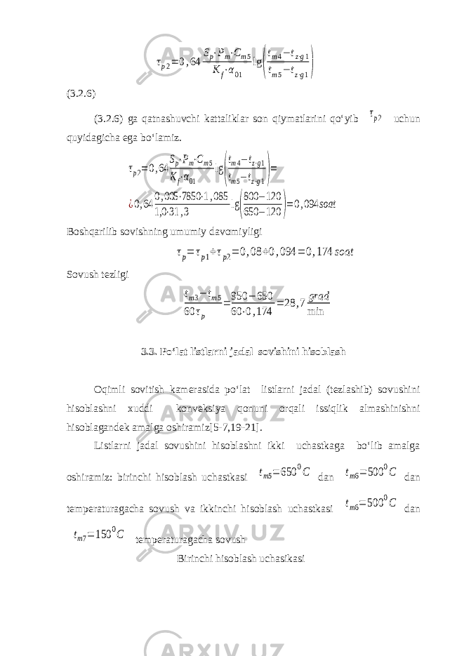 τp2= 0,64 Sp⋅Pm⋅Cm5 K f⋅α01 lg ( tm4− tz⋅g1 tm5− tz⋅g1)(3.2.6) (3.2.6) ga qatnashuvchi kattaliklar son qiymatlarini qo‘yib τp2 uchun quyidagicha ega bo‘lamiz. τp2= 0,64 Sp⋅Pm⋅Cm5 Kf⋅α01 lg ( tm4−tz⋅g1 tm5− tz⋅g1)= ¿0,64 0,005 ⋅7850 ⋅1,085 1,0 ⋅31 ,3 lg( 800 − 120 650 − 120 )=0,094 soat Boshqarilib sovishning umumiy davomiyligi τp= τp1+τp2= 0,08 +0,094 = 0,174 soat Sovush tezligi tm3− tm5 60 τp = 950 − 650 60 ⋅0,174 = 28 ,7 grad min 3.3. Po‘lat listlarni jadal sovishini hisoblash Oqimli sovitish kamerasida po‘lat listlarni jadal (tezlashib) sovushini hisoblashni xuddi konveksiya qonuni orqali issiqlik almashinishni hisoblagandek amalga oshiramiz[5-7,19-21]. Listlarni jadal sovushini hisoblashni ikki uchastkaga bo‘lib amalga oshiramiz: birinchi hisoblash uchastkasi tm5= 650 0C dan tm6= 500 0C dan temperaturagacha sovush va ikkinchi hisoblash uchastkasi tm6= 500 0C dan tm7= 150 0C temperaturagacha sovush Birinchi hisoblash uchasikasi 