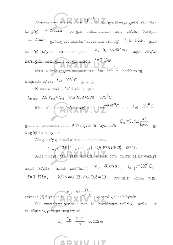 O‘rtacha temperaturasi tz.g2= 100 0C bo‘lgan himoya gazini tirqishlari kengligi v=0,005 m bo‘lgan trubachalardan oqib chiqish tezligini ω 2= 20 m /s ga teng deb olamiz. Trubachalar uzunligi l= B= 1,5 m , pech uzunligi bo‘ylab trubachalar qadami S s = S r = 0,464 m , oqich chiqish tekisligidan metallgacha bo‘lgan masofa h= 0,13 m Metallni boshlang‘ich temperaturasi t m 5 = 650 0 C bo‘lib oxirgi temperaturasi esa tm6= 500 0C ga teng. Kamerada metallni o‘rtacha tempera tm.sr 6= 0,5 (tm5+tm6)= 0,5 (650 + 500 )= 575 0C Metallni o‘rtacha issiqlik sig‘imini tm5= 650 0C dan t m 6 = 500 0 C gacha temperaturalar uchun P 17 dajvali [5] foydalanib Сm6= 0,751 kJ kg ⋅K ga tengligini aniqlaymiz. Chegaraviy qatlamni o‘rtacha temperaturasi tm−g2= 0,5 (tm.sr6+tz.g2)= 0,5 (575 +100 )= 337 0C Azot himoya gazni yassi teshikdan sharrali oqib chiqishida konveksiya orqali issiqlik berish koeffitsenti ω 2= 20 m /s , tm−g2= 337 0C , S= 0,464 m , h/2v= 0,13 /2⋅0,005 = 13 qiymatlar uchun 2.15- rasmdan [5] foydalanib x 02 = 57 Vt m 2 ⋅ K ga tengligini aniqlaymiz. Ikki tomonlama sovishda metallni hisoblangan qalinligi po‘lat list qalinligining yarmiga teng bo‘ladi. S p = δ m 2 = 0,01 2 = 0,005 m 