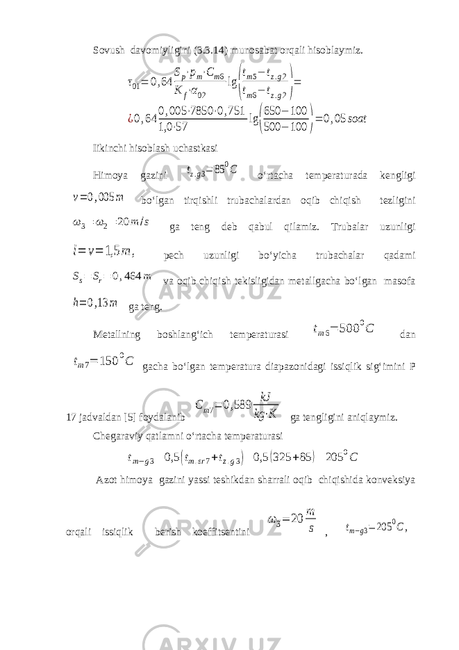  Sovush davomiyligini (3.3.14) munosabat orqali hisoblaymiz.τ01 = 0,64 Sp⋅pm⋅C m6 K f⋅α02 lg ( tm5− tz.g2 tm6− tz.g2)= ¿0,64 0,005 ⋅7850 ⋅0,751 1,0 ⋅57 lg ( 650 − 100 500 − 100 )= 0,05 soat Iikinchi hisoblash uchastkasi Himoya gazini tz.g3= 85 0C o‘rtacha temperaturada kengligi v= 0,005 m bo‘lgan tirqishli trubachalardan oqib chiqish tezligini ω 3 = ω 2 = 20 m /s ga teng deb qabul qilamiz. Trubalar uzunligi l= v= 1,5 m , pech uzunligi bo‘yicha trubachalar qadami Ss= Sr= 0,464 m va oqib chiqish tekisligidan metallgacha bo‘lgan masofa h= 0,13 m ga teng. Metallning boshlang‘ich temperaturasi tm6= 500 0C dan tm7= 150 0C gacha bo‘lgan temperatura diapazonidagi issiqlik sig‘imini P 17 jadvaldan [5] foydalanib С m7= 0,589 kJ kg ⋅K ga tengligini aniqlaymiz. Chegaraviy qatlamni o‘rtacha temperaturasi t m − g 3 = 0,5 (t m . sr 7 +t z . g 3 )= 0,5 (325 +85 )= 205 0 C Azot himoya gazini yassi teshikdan sharrali oqib chiqishida konveksiya orqali issiqlik berish koeffitsentini ω 3= 20 m s , tm−g3= 205 0C , 