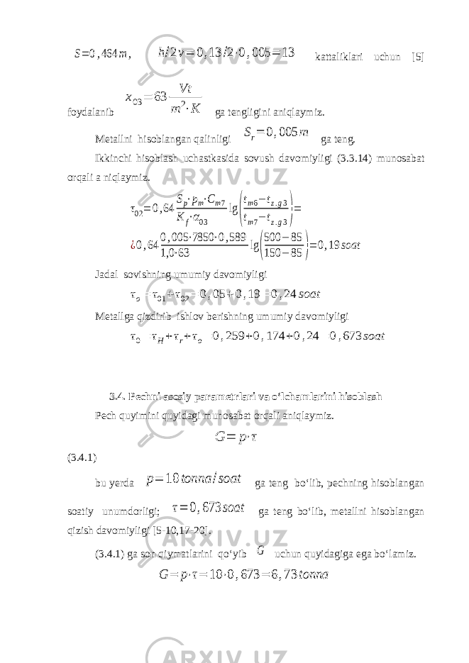 S= 0,464 m , h/2 v= 0 ,13 /2⋅0 ,005 = 13 kattaliklari uchun [5] foydalanib x03 = 63 Vt m 2⋅K ga tengligini aniqlaymiz. Metallni hisoblangan qalinligi Sr= 0 ,005 m ga teng. Ikkinchi hisoblash uchastkasida sovush davomiyligi (3.3.14) munosabat orqali a niqlaymiz. τ02= 0,64 Sp⋅pm⋅Cm7 K f⋅α03 lg ( tm6− tz.g3 tm7− tz.g3)= ¿0,64 0,005 ⋅7850 ⋅0,589 1,0 ⋅63 lg ( 500 − 85 150 − 85 )= 0,19 soat Jadal sovishning umumiy davomiyligi τo= τ01 + τ02 = 0 ,05 + 0 ,19 = 0 ,24 soat Metallga qizdirib ishlov berishning umumiy davomiyligi τ0= τH + τr+ τo= 0,259 + 0,174 +0 ,24 = 0 ,673 soat 3.4. Pechni asosiy parametrlari va o‘lchamlarini hisoblash Pech quyimini quyidagi munosabat orqali aniqlaymiz. G = p⋅τ (3.4.1) bu yerda p= 10 tonna /soat ga teng bo‘lib, pechning hisoblangan soatiy unumdorligi; τ= 0 ,673 soat ga teng bo‘lib, metallni hisoblangan qizish davomiyligi [5-10,17-20]. (3.4.1) ga son qiymatlarini qo‘yib G uchun quyidagiga ega bo‘lamiz. G = p⋅τ= 10 ⋅0 ,673 = 6 ,73 tonna 