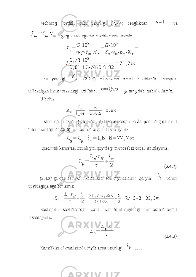 Pechning foydali tubi uzunligi (2.2.4) tenglikdan n= 1 va fm= δm⋅vm gsrgt quyidagicha hisoblab aniqlaymiz. Ln= G ⋅10 3 n⋅p⋅fm⋅K z = G ⋅10 3 δm⋅vm⋅pm⋅K z = ¿6 ,73 ⋅10 3 0 ,01 ⋅1,3 ⋅7850 ⋅0 ,92 = 71 ,7 m bu yerdagi K z (2.2.5) munosabat orqali hisoblanib, transport qilinadigan listlar orasidagi uzilishni t= 0,5 m ga teng deb qabul qilamiz. U holda K z= lm lm+t= 6 6+0,5 = 0,92 Listlar qimirlashini (tebranishini) hisobga olgan holda pechning gabaritli tuba uzunligini (2.2.6) munosabat orqali hisoblaymiz. L g= L p+ lm= 1,6 + 6 = 77 ,7 m Qizdirish kamerasi uzunligini quyidagi munosabat orqali aniqlaymiz. L p= L n⋅τH τ + lm 2 (3.4.2) (3.4.2) ga qatnashuvchi kattaliklar son qiymatlarini qo‘yib Lp uchun quyidagiga ega bo‘lamiz. Lp= Ln⋅τH τ + lm 2 = 71 ,7⋅0,259 0,673 + 6 3 = 27 ,6+3= 30 ,6m Boshqarib sovitiladigan zona uzunligini quyidagi munosabat orqali hisoblaymiz. L p= L p⋅τr τ (3.4.3) Kattaliklar qiymatlarini qo‘yib zona uzunligi Lp uchun 