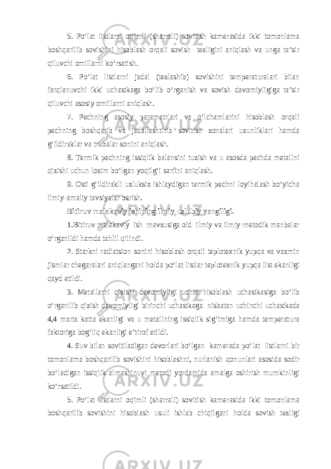 5. Po‘lat listlarni oqimli (sharrali) sovitish kamerasida ikki tomonlama boshqarilib sovishini hisoblash orqali sovish tezligini aniqlash va unga ta’sir qiluvchi omillarni ko‘rsatish. 6. Po‘lat listlarni jadal (tezlashib) sovishini temperaturalari bilan farqlanuvchi ikki uchastkaga bo‘lib o‘rganish va sovish davomiyligiga ta’sir qiluvchi asosiy omillarni aniqlash. 7. Pechning asosiy parametrlari va o‘lchamlarini hisoblash orqali pechning boshqarib va jadallashtirib sovitish zonalari uzunliklari hamda g‘ildiraklar va trubalar sonini aniqlash. 8. Termik pechning issiqlik balansini tuzish va u asosda pechda metallni qizishi uchun lozim bo‘lgan yoqilg‘i sarfini aniqlash. 9. Osti g‘ildirakli uzluksiz ishlaydigan termik pechni loyihalash bo‘yicha ilmiy-amaliy tavsiyalar berish. Bitiruv malakaviy ishining ilmiy-uslubiy yangiligi. 1.Bitiruv malakaviy ish mavzusiga oid ilmiy va ilmiy-metodik manbalar o‘rganildi hamda tahlil qilindi. 2. Starkni radiatsion sonini hisoblash orqali teplotexnik yupqa va vazmin jismlar chegaralari aniqlangani holda po‘lat listlar teplotexnik yupqa list ekanligi qayd etildi. 3. Metallarni qizishi davomiyligi uchta hisoblash uchastkasiga bo‘lib o‘rganilib qizish davomiyligi birinchi uchastkaga nisbatan uchinchi uchastkada 4,4 marta katta ekanligi va u metallning issiqlik sig‘imiga hamda temperatura faktoriga bog‘liq ekanligi e’tirof etildi. 4. Suv bilan sovitiladigan devorlari bo‘lgan kamerada po‘lat listlarni bir tomonlama boshqarilib sovishini hisoblashni, nurlanish qonunlari asosida sodir bo‘ladigan issiqlik almashinuvi metodi yordamida amalga oshirish mumkinligi ko‘rsatildi. 5. Po‘lat listlarni oqimli (sharrali) sovitish kamerasida ikki tomonlama boshqarilib sovishini hisoblash usuli ishlab chiqilgani holda sovish tezligi 