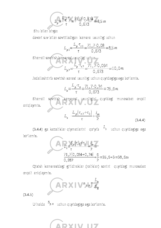 Lp= Lp⋅τr τ = 71 ,7⋅0,174 0,673 = 8,5 m Shu bilan birga: devori suv bilan sovitiladigan kamera uzunligi uchun Lp1= Lp⋅τr1 τ = 71 ,7⋅0,08 0,673 = 8,5 m Sharrali sovitish kamerasi uzunligi uchun Lp2= Lp⋅τr2 τ = 71 ,7⋅0,094 0,673 = 10 ,0m Jadallashtirib sovitish zonasi uzunligi uchun quyidagiga ega bo‘lamiz. Lo= L p⋅τo τ = 71 ,7⋅0,24 0,673 = 25 ,6m Sharrali sovitish kamerasi uzunligini quyidagi munosabat orqali aniqlaymiz. Ls= L p(τr2+ τ0) τ + lm 2 (3.4.4) (3.4.4) ga kattaliklar qiymatlarini qo‘yib Ls uchun quyidagiga ega bo‘lamiz. Ls= Lp(τr2+τ0) τ + lm 2 = 71 ,7(0,094 +0,24 ) 0,982 +6 2 = 35 ,6+3= 38 ,6m Qizish kamerasidagi g‘ildiraklar (roliklar) sonini quyidagi munosabat orqali aniqlaymiz. np.n= Ln SR (3.4.5) U holda np.n uchun quyidagiga ega bo‘lamiz. 