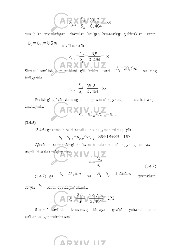 n p . n = L n S R = 30 , 6 0 , 464 = 66 Suv bilan sovitiladigan devorlari bo‘lgan kameradagi g‘ildiraklar soniniLv= Lr1= 8,5 m ni e’tibor olib nr.v= Lv Sr = 8,5 0,464 = 18 Sharrali sovitish kamerasidagi g‘ildiraklar soni Ls= 38 ,6m ga teng bo‘lganida nr.s= Ls Sr = 38 ,6 0,464 = 83 Pechdagi g‘ildiraklarning umumiy sonini quyidagi munosabat orqali aniqlaymiz. nr= nr.n+ nr.v+ nr.s (3.4.6) (3.4.6) ga qatnashuvchi kattaliklar son qiymat larini qo‘yib nr= nr.n+ nr.v+ nr.s= 66 + 18 + 83 = 167 Qizdirish kamerasidagi raditsion trubalar sonini quyidagi munosabat orqali hisoblab aniqlaymiz. nt= 2Ln St (3.4.7) (3.4.7) ga Ln= 27 ,6m va St= Sr= 0 ,464 m qiymatlarni qo‘yib nt uchun quyidagini olamiz. nt= 2 Ln St = 2⋅27 ,6 0 ,464 = 120 Sharrali sovitish kamerasiga himoya gazini yuborish uchun qo‘llaniladigan trubalar soni 