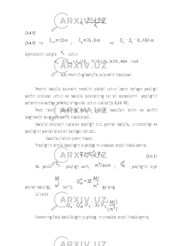 ns= 2(Lr2+L0) Ss(3.4.8) (3.4.8) na Lr2= 10 m ; Lo= 25 ,6 m va Ss= Sr= 0 ,464 m kiymatlarni qo‘yib ns uchun ns= 2(Lr2+ L0)/Ss= 2(10 +25 ,6)/0 ,464 = 153 3.5. Pechning issiqlik balansini hisoblash Pechni issiqlik balansini metallni qizishi uchun lozim bo‘lgan yoqilg‘i sarfini aniqlash uchun va issiqlik balansining har xil statyalarini yoqilg‘ini solishtirma sarfiga ta’sirini o‘rganish uchun tuziladi[5-9,11-20]. Pech ishchi fazosining issiqlik balansi issiqlikni kirim va sarfini bog‘lovchi tenglama bo‘lib hisoblanadi. Issiqlik balansini tuzishda yoqilg‘i turi, yonish issiqlik, unumdorligi va yoqilg‘ini yonish shartlari berilgan bo‘ladi. Issiqlikni kirim qismi hisobi. Yoqilg‘ini ximik issiqligini quyidagi munosabat orqali hisoblaymiz. Q x= Q H P⋅V T (3.5.1) Bu yerda VT - yoqilg‘i sarfi, m 3/soat ; QH P - yoqilg‘ini quyi yonish issiqligi, Mj m3 bo‘lib Q H P = 35 Mj m 3 ga teng. U holda Q x= Q H P⋅V T= 35 V T( Mj m 3) Havoning fizik issiqlikligini quyidagi munosabat orqali hisoblaymiz. 