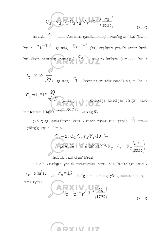 Q B= α B⋅L 0⋅C B⋅tB⋅V T⋅10 −3 ( mj soat ) (3.5.2) bu erda αB - radiatsion truba gorelkalaridagi havoning sarf koeffitsenti bo‘lib α B= 1,2 ga teng, L0− 1m 3 (kg) yoqilg‘ini yonishi uchun kerak bo‘ladigan havoning nazariy ( α B= 1 ga teng bo‘lganda) miqdori bo‘lib L0= 9 ,29 ( m 3 kg ) ga teng, CB - havoning o‘rtacha issiqlik sig‘imi bo‘lib C B= 1 ,316 Kj m 3⋅K ga teng, tB - gorelkaga keladigan qizigan havo temperaturasi bo‘lib tB= 280 0C ga teng[5]. (3.5.2) ga qatnashuvchi kattaliklar son qiymatlarini qo‘yib QB uchun quyidagiga ega bo‘lamiz. Q B= α B⋅L0⋅C B⋅tB⋅V T⋅10 −3= ¿1,2 ⋅9 ,29 ⋅1 ,316 ⋅280 ⋅10 −3⋅V T= 4 ,11 V T( mj soat ) Issiqlikni sarf qismi hisobi CHiqib ketadigan yonish mahsulotlari orqali olib ketiladigan issiqlik tD= 800 0C va α D= 1,2 bo‘lgan hol uchun quyidagi munosabat orqali hisoblaymiz. Q D= iD⋅V T⋅10 −3 ( Mj soat ) (3.5.3) 