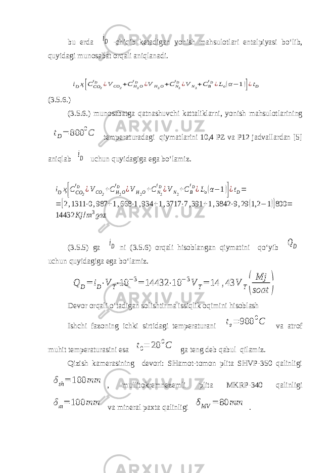 bu erda iD -chiqib ketadigan yonish mahsulotlari entalpiyasi bo‘lib, quyidagi munosabat orqali aniqlanadi. iDҳ[С СО 2 tD ¿V CO 2+C H2O tD ¿V H2O+C N2 tD¿V N2+C B tD¿Lo(α− 1)]¿tD (3.5.6.) (3.5.6.) munosabatga qatnashuvchi kattaliklarni, yonish mahsulotlarining tD= 800 0C temperaturadagi qiymatlarini 10,4 PZ va P12 jadvallardan [5] aniqlab iD uchun quyidagiga ega bo‘lamiz. iDҳ[С СО 2 tD ¿V CO 2+C H2O tD ¿V H2O+C N2 tD¿V N2+C B tD¿Lo(α− 1)]¿tD= = [2,1311 ⋅0,987 +1,668 ⋅1,934 +1,3717 ⋅7,391 +1,3842 ⋅9,29 (1,2 − 1)]800 = 14432 Kj /m 3gaz (3.5.5) ga iD ni (3.5.6) orqali hisoblangan qiymatini qo‘yib QD uchun quyidagiga ega bo‘lamiz. Q D= iD⋅V T⋅10 −3= 14432 ⋅10 −3V T= 14 ,43 V T( Mj soat ) Devor orqali o‘tadigan solishtirma issiqlik oqimini hisoblash Ishchi fazoning ichki sirtidagi temperaturani tв= 900 0C va atrof muhit temperaturasini esa t 0 = 20 0 C ga teng deb qabul qilamiz. Qizish kamerasining devori: SHamot-tomon plita SHVP-350 qalinligi δsh = 100 mm , mullitokremnezemli plita MKRP-340 qalinligi δm= 100 mm va mineral paxta qalinligi δMV = 80 mm . 