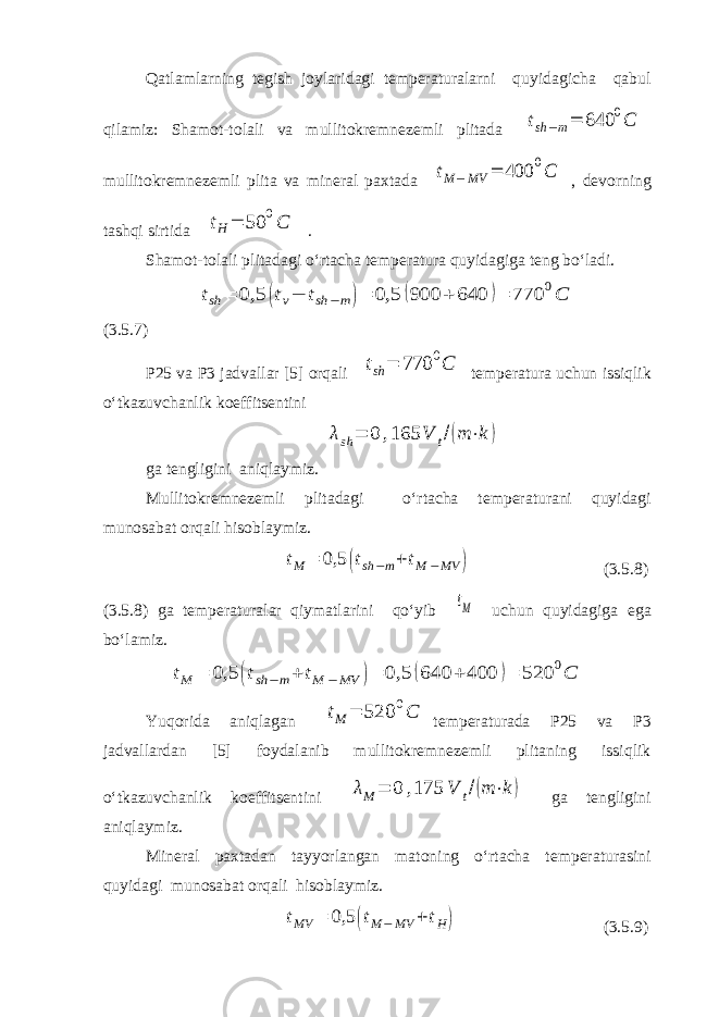 Qatlamlarning tegish joylaridagi temperaturalarni quyidagicha qabul qilamiz: Shamot-tolali va mullitokremnezemli plitada tsh −m= 640 0C mullitokremnezemli plita va mineral paxtada tM − MV = 400 0C , devorning tashqi sirtida tH= 50 0C . Shamot-tolali plitadagi o‘rtacha temperatura quyidagiga teng bo‘ladi. tsh = 0,5 (tv− tsh −m)= 0,5 (900 + 640 )= 770 0C (3.5.7) P25 va P3 jadvallar [5] orqali tsh = 770 0C temperatura uchun issiqlik o‘tkazuvchanlik koeffitsentini λsh = 0 ,165 V t/(m ⋅k ) ga tengligini aniqlaymiz. Mullitokremnezemli plitadagi o‘rtacha temperaturani quyidagi munosabat orqali hisoblaymiz. tM = 0,5 (tsh −m+ tM −MV ) (3.5.8) (3.5.8) ga temperaturalar qiymatlarini qo‘yib tM uchun quyidagiga ega bo‘lamiz. tM = 0,5 (tsh −m+ tM −MV )= 0,5 (640 + 400 )= 520 0C Yuqorida aniqlagan tM = 520 0C temperaturada P25 va P3 jadvallardan [5] foydalanib mullitokremnezemli plitaning issiqlik o‘tkazuvchanlik koeffitsentini λM = 0 ,175 V t/(m ⋅k) ga tengligini aniqlaymiz. Mineral paxtadan tayyorlangan matoning o‘rtacha temperaturasini quyidagi munosabat orqali hisoblaymiz. tMV = 0,5 (tM − MV + tH) (3.5.9) 