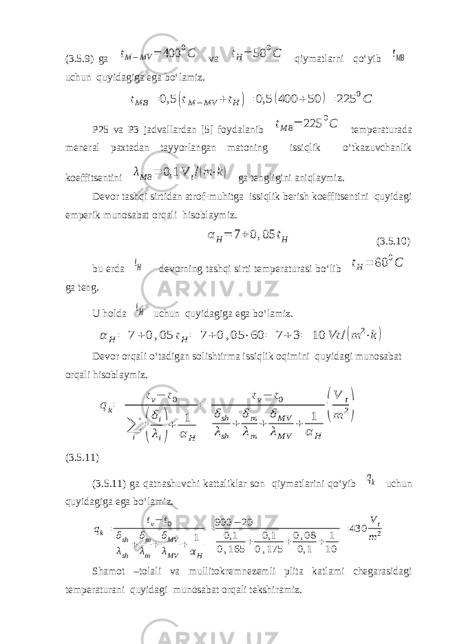 (3.5.9) ga tM−MV = 400 0C va tH= 50 0C qiymatlarni qo‘yib tMB uchun quyidagiga ega bo‘lamiz. tMB = 0,5 (tM −MV + tH )= 0,5 (400 + 50 )= 225 0C P25 va P3 jadvallardan [5] foydalanib tMB = 225 0C temperaturada meneral paxtadan tayyorlangan matoning issiqlik o‘tkazuvchanlik koeffitsentini λMB = 0,1 V t/(m ⋅k) ga tengligini aniqlaymiz. Devor tashqi sirtidan atrof-muhitga issiqlik berish koeffitsentini quyidagi emperik munosabat orqali hisoblaymiz. α H= 7 + 0 ,05 tH (3.5.10) bu erda tH - devorning tashqi sirti temperaturasi bo‘lib t H = 60 0 C ga teng. U holda tH uchun quyidagiga ega bo‘lamiz. α H = 7 + 0 ,05 tH = 7 + 0 ,05 ⋅60 = 7 + 3= 10 Vt /(m 2⋅k ) Devor orqali o‘tadigan solishtirma issiqlik oqimini quyidagi munosabat orqali hisoblaymiz. q k= tv− t0 ∑ i ( δi λi)+ 1 α H = tv− t0 δsh λsh + δ m λm + δ MV λMV + 1 α H ( V t m 2) (3.5.11) (3.5.11) ga qatnashuvchi kattaliklar son qiymatlarini qo‘yib qk uchun quyidagiga ega bo‘lamiz. qk= tv− t0 δsh λsh + δm λm + δMV λMV + 1 α H = 900 − 20 0,1 0,165 + 0,1 0,175 + 0,08 0,1 + 1 10 = 430 V t m 2 Shamot –tolali va mullitokremnezemli plita katlami chegarasidagi temperaturani quyidagi munosabat orqali tekshiramiz. 