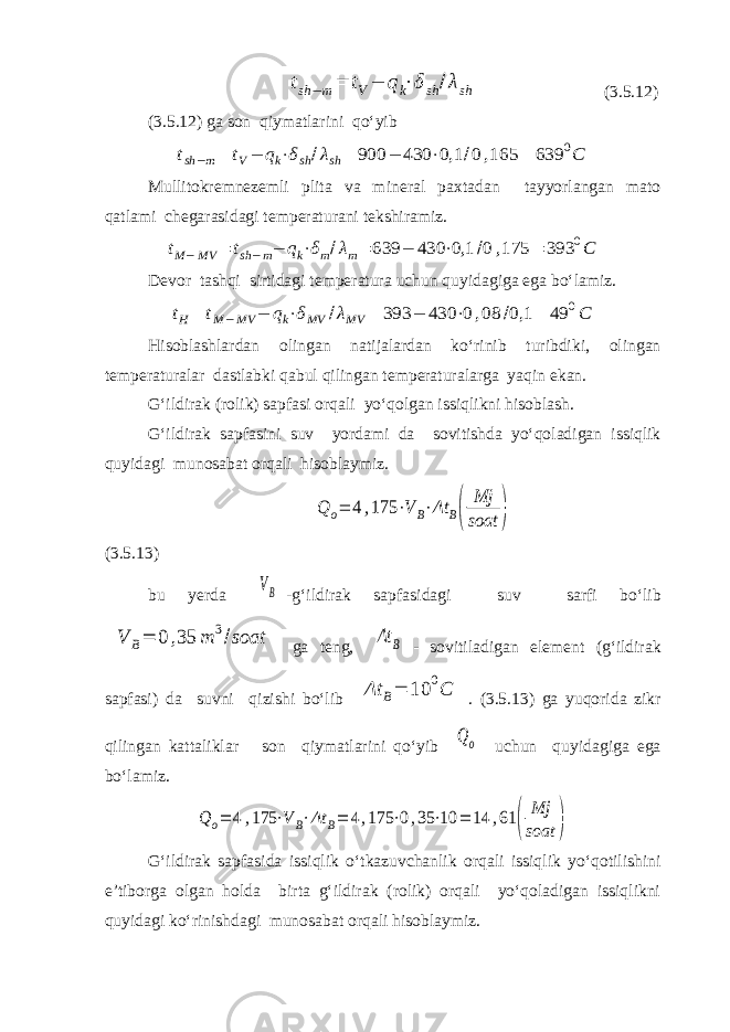 tsh −m= tV− qk⋅δsh /λsh (3.5.12) (3.5.12) ga son qiymatlarini qo‘yib tsh−m= tV− qk⋅δsh/λsh= 900 − 430 ⋅0,1 /0,165 = 639 0C Mullitokremnezemli plita va mineral paxtadan tayyorlangan mato qatlami chegarasidagi temperaturani tekshiramiz. tM−MV = tsh−m− qk⋅δm/λm= 639 − 430 ⋅0,1 /0 ,175 = 393 0C Devor tashqi sirtidagi temperatura uchun quyidagiga ega bo‘lamiz. tH= tM−MV − qk⋅δMV /λMV = 393 − 430 ⋅0,08 /0,1 = 49 0C Hisoblashlardan olingan natijalardan ko‘rinib turibdiki, olingan temperaturalar dastlabki qabul qilingan temperaturalarga yaqin ekan. G‘ildirak (rolik) sapfasi orqali yo‘qolgan issiqlikni hisoblash. G‘ildirak sapfasini suv yordami da sovitishda yo‘qoladigan issiqlik quyidagi munosabat orqali hisoblaymiz. Q o= 4 ,175 ⋅V B⋅Δt B( Mj soat ) (3.5.13) bu yerda VB -g‘ildirak sapfasidagi suv sarfi bo‘lib V B= 0 ,35 m 3/soat ga teng, Δt B - sovitiladigan element (g‘ildirak sapfasi) da suvni qizishi bo‘lib Δt B= 10 0C . (3.5.13) ga yuqorida zikr qilingan kattaliklar son qiymatlarini qo‘yib Qo uchun quyidagiga ega bo‘lamiz. Q o= 4,175 ⋅V B⋅Δt B= 4,175 ⋅0,35 ⋅10 = 14 ,61 ( Mj soat ) G‘ildirak sapfasida issiqlik o‘tkazuvchanlik orqali issiqlik yo‘qotilishini e’tiborga olgan holda birta g‘ildirak (rolik) orqali yo‘qoladigan issiqlikni quyidagi ko‘rinishdagi munosabat orqali hisoblaymiz. 