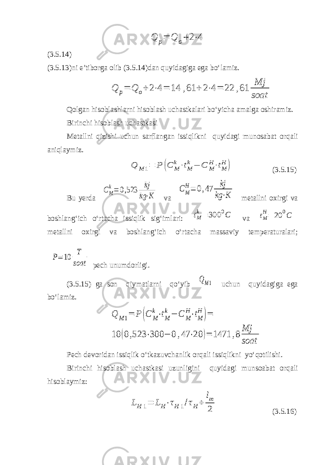 Q p= Q o+ 2⋅4(3.5.14) (3.5.13)ni e’tiborga olib (3.5.14)dan quyidagiga ega bo‘lamiz. Q p= Q o+ 2⋅4 = 14 ,61 + 2⋅4 = 22 ,61 Mj soat Qolgan hisoblashlarni hisoblash uchastkalari bo‘yicha amalga oshiramiz. Birinchi hisoblash uchastkasi Metallni qizishi uchun sarflangan issiqlikni quyidagi munosabat orqali aniqlaymiz. Q M 1= P (C M k⋅tM k − C M H⋅tM H ) (3.5.15) Bu yerda CM k= 0,523 kj kg ⋅K va C M H= 0,47 kj kg ⋅K metallni oxirgi va boshlang‘ich o‘rtacha issiqlik sig‘imlari: tM k= 300 0C va tM H= 20 0C metallni oxirgi va boshlang‘ich o‘rtacha massaviy temperaturalari; P= 10 T soat pech unumdorligi. (3.5.15) ga son qiymatlarni qo‘yib Q M1 uchun quyidagiga ega bo‘lamiz. Q M 1= P (C M k⋅tM k − C M H⋅tM H )= 10 (0 ,523 ⋅300 − 0 ,47 ⋅20 )= 1471 ,8 Mj soat Pech devoridan issiqlik o‘tkazuvchanlik orqali issiqlikni yo‘qotilishi. Birinchi hisoblash uchastkasi uzunligini quyidagi munsoabat orqali hisoblaymiz: LH 1= LH⋅τH 1/τH+ lm 2 (3.5.16) 