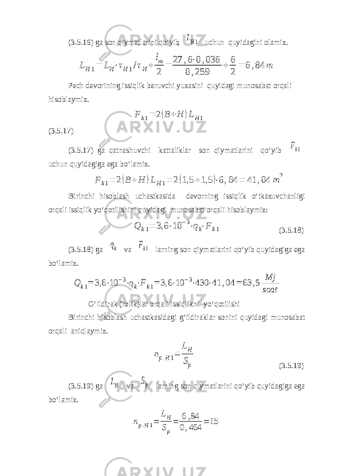 (3.5.16) ga son qiymatlarini qo‘yib LH1 uchun quyidagini olamiz. LH 1= LH⋅τH 1/τH+ lm 2 = 27 ,6⋅0 ,036 0 ,259 + 6 2 = 6 ,84 m Pech devorining issiqlik beruvchi yuzasini quyidagi munosabat orqali hisoblaymiz. F k1= 2 (B + H )L H1 (3.5.17) (3.5.17) ga qatnashuvchi kattaliklar son qiymatlarini qo‘yib Fk1 uchun quyidagiga ega bo‘lamiz. F k1= 2 (B + H )L H1= 2 (1,5 + 1,5 )⋅6 ,84 = 41 ,04 m 2 Birinchi hisoblash uchastkasida devorning issiqlik o‘tkazuvchanligi orqali issiqlik yo‘qotilishini quyidagi munosabat orqali hisoblaymiz: Q k1 = 3,6 ⋅ 10 −3 ⋅ q k ⋅ F k1 (3.5.18) (3.5.18) ga qk va Fk1 larning son qiymatlarini qo‘yib quyidagiga ega bo‘lamiz. Q k1= 3,6 ⋅10 −3⋅qk⋅F k1= 3,6 ⋅10 −3⋅430 ⋅41 ,04 = 63 ,5 Mj soat G‘ildirak (rolik)lar orqali issiqlikni yo‘qotilishi Birinchi hisoblash uchastkasidagi g‘ildiraklar sonini quyidagi munosabat orqali aniqlaymiz. np.H1= LH Sp (3.5.19) (3.5.19) ga LH va Sp larning son qiymatlarini qo‘yib quyidagiga ega bo‘lamiz. np.H1= LH Sp = 6 ,84 0,464 = 15 