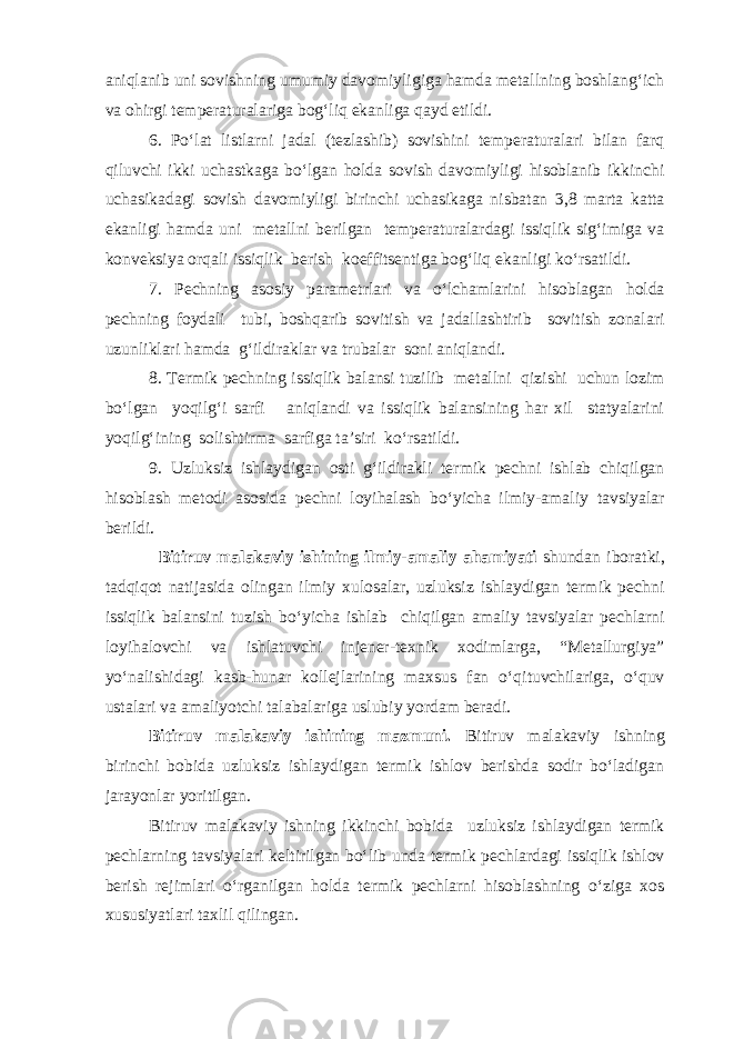 aniqlanib uni sovishning umumiy davomiyligiga hamda metallning boshlang‘ich va ohirgi temperaturalariga bog‘liq ekanliga qayd etildi. 6. Po‘lat listlarni jadal (tezlashib) sovishini temperaturalari bilan farq qiluvchi ikki uchastkaga bo‘lgan holda sovish davomiyligi hisoblanib ikkinchi uchasikadagi sovish davomiyligi birinchi uchasikaga nisbatan 3,8 marta katta ekanligi hamda uni metallni berilgan temperaturalardagi issiqlik sig‘imiga va konveksiya orqali issiqlik berish koeffitsentiga bog‘liq ekanligi ko‘rsatildi. 7. Pechning asosiy parametrlari va o‘lchamlarini hisoblagan holda pechning foydali tubi, boshqarib sovitish va jadallashtirib sovitish zonalari uzunliklari hamda g‘ildiraklar va trubalar soni aniqlandi. 8. Termik pechning issiqlik balansi tuzilib metallni qizishi uchun lozim bo‘lgan yoqilg‘i sarfi aniqlandi va issiqlik balansining har xil statyalarini yoqilg‘ining solishtirma sarfiga ta’siri ko‘rsatildi. 9. Uzluksiz ishlaydigan osti g‘ildirakli termik pechni ishlab chiqilgan hisoblash metodi asosida pechni loyihalash bo‘yicha ilmiy-amaliy tavsiyalar berildi. Bitiruv malakaviy ishining ilmiy-amaliy ahamiyati shundan iboratki, tadqiqot natijasida olingan ilmiy xulosalar, uzluksiz ishlaydigan termik pechni issiqlik balansini tuzish bo‘yicha ishlab chiqilgan amaliy tavsiyalar pechlarni loyihalovchi va ishlatuvchi injener-texnik xodimlarga, “Metallurgiya” yo‘nalishidagi kasb-hunar kollejlarining maxsus fan o‘qituvchilariga, o‘quv ustalari va amaliyotchi talabalariga uslubiy yordam beradi. Bitiruv malakaviy ishining mazmuni. Bitiruv malakaviy ishning birinchi bobida uzluksiz ishlaydigan termik ishlov berishda sodir bo‘ladigan jarayonlar yoritilgan. Bitiruv malakaviy ishning ikkinchi bobida uzluksiz ishlaydigan termik pechlarning tavsiyalari keltirilgan bo‘lib unda termik pechlardagi issiqlik ishlov berish rejimlari o‘rganilgan holda termik pechlarni hisoblashning o‘ziga xos xususiyatlari taxlil qilingan. 