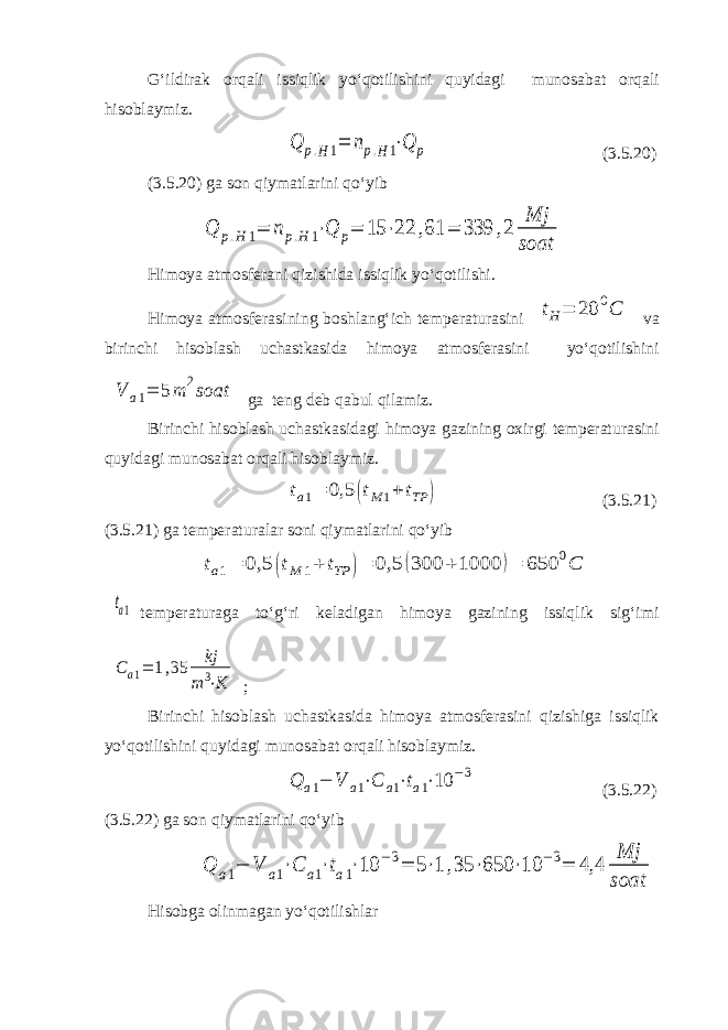 G‘ildirak orqali issiqlik yo‘qotilishini quyidagi munosabat orqali hisoblaymiz.Q p.H1= np.H1⋅Q p (3.5.20) (3.5.20) ga son qiymatlarini qo‘yib Q p.H 1= np.H 1⋅Q p= 15 ⋅22 ,61 = 339 ,2 Mj soat Himoya atmosferani qizishida issiqlik yo‘qotilishi. Himoya atmosferasining boshlang‘ich temperaturasini t H = 20 0 C va birinchi hisoblash uchastkasida himoya atmosferasini yo‘qotilishini V a1= 5m 2soat ga teng deb qabul qilamiz. Birinchi hisoblash uchastkasidagi himoya gazining oxirgi temperaturasini quyidagi munosabat orqali hisoblaymiz. ta1= 0,5 (tM 1+ tTP ) (3.5.21) (3.5.21) ga temperaturalar soni qiymatlarini qo‘yib ta1= 0,5 (tM 1+ tTP )= 0,5 (300 + 1000 )= 650 0C ta1 temperaturaga to‘g‘ri keladigan himoya gazining issiqlik sig‘imi C a1= 1,35 kj m 3⋅K ; Birinchi hisoblash uchastkasida himoya atmosferasini qizishiga issiqlik yo‘qotilishini quyidagi munosabat orqali hisoblaymiz. Q a1− V a1⋅C a1⋅ta1⋅10 −3 (3.5.22) (3.5.22) ga son qiymatlarini qo‘yib Q a1− V a1⋅C a1⋅ta1⋅10 −3= 5⋅1 ,35 ⋅650 ⋅10 −3= 4,4 Mj soat Hisobga olinmagan yo‘qotilishlar 