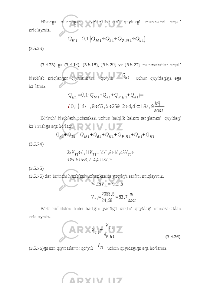 Hisobga olinmagan yo‘qotilishlarni quyidagi munosabat orqali aniqlaymiz.Q H 1= 0,1 (Q M 1+ Q k1+ Q P.H 1+ Q a1) (3.5.23) (3.5.23) ga (3.5.15), (3.5.18), (3.5.20) va (3.5.22) munosabatlar orqali hisoblab aniqlangan qiymatlarini qo‘yib QH1 uchun quyidagiga ega bo‘lamiz. Q H1= 0,1 (Q M 1+Q k1+Q P.H1+Q a1)= ¿0,1 (1471 ,8+63 ,5+339 ,2+4,4 )= 187 ,9 Mj soat Birinchi hisoblash uchastkasi uchun issiqlik balans tenglamasi quyidagi ko‘rinishga ega bo‘ladi. Q x 1 + Q B 1 = Q M 1 + Q d 1 + Q K 1 + Q P . H 1 + Q a 1 + Q H 1 (3.5.24) 35 VT1+4,11 VT1=1471 ,8+14 ,43 VT1+ +63 ,5+339 ,2+4,4 +187 ,9 (3.5.25) (3.5.25) dan birinchi hisoblash uchastkasida yoqilg‘i sarfini aniqlaymiz. 24 ,68 VT1=2066 ,8 VT1= 2066 ,8 24 ,68 = 83 ,7 m3 soat Birta radiatsion truba bo‘lgan yoqilg‘i sarfini quyidagi munosabatdan aniqlaymiz. V T1= V T1 nP.H1 (3.5.26) (3.5.26)ga son qiymatlarini qo‘yib VT1 uchun quyidagiga ega bo‘lamiz. 