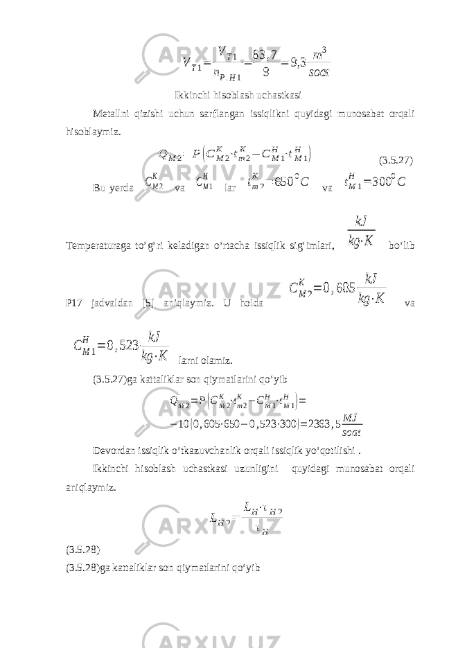 V T1= V T1 nP.H1 = 83 ,7 9 = 9,3 m 3 soatIkkinchi hisoblash uchastkasi Metallni qizishi uchun sarflangan issiqlikni quyidagi munosabat orqali hisoblaymiz. Q M 2= P (C M 2 K ⋅tm2 K − C M 1 H ⋅tM 1 H ) (3.5.27) Bu yerda CM2 K va СM1 H lar tm2 K = 650 0C va tM 1 H = 300 0C Temperaturaga to‘g‘ri keladigan o‘rtacha issiqlik sig‘imlari, kJ kg ⋅K bo‘lib P17 jadvaldan [5] aniqlaymiz. U holda C M 2 K = 0 ,605 kJ kg ⋅K va C M 1 H = 0 ,523 kJ kg ⋅K larni olamiz. (3.5.27)ga kattaliklar son qiymatlarini qo‘yib Q M2= P (C M2 K ⋅tm2 K − C M1 H ⋅tM1 H )= − 10 (0,605 ⋅650 − 0,523 ⋅300 )= 2363 ,5MJ soat Devordan issiqlik o‘tkazuvchanlik orqali issiqlik yo‘qotilishi . Ikkinchi hisoblash uchastkasi uzunligini quyidagi munosabat orqali aniqlaymiz. LH 2= LH⋅τH 2 τH (3.5.28) (3.5.28)ga kattaliklar son qiymatlarini qo‘yib 