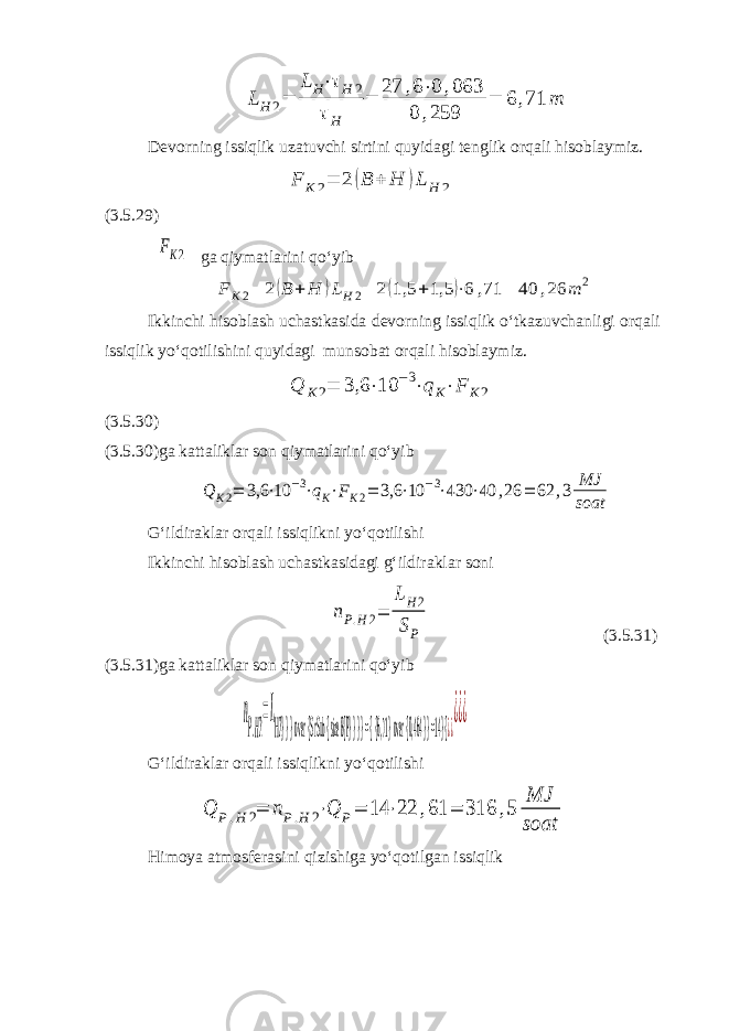 LH 2= LH⋅τH 2 τH = 27 ,6⋅0 ,063 0 ,259 = 6 ,71 mDevorning issiqlik uzatuvchi sirtini quyidagi tenglik orqali hisoblaymiz. F K2= 2 (B + H )L H 2 (3.5.29) FK2 ga qiymatlarini qo‘yib F K2= 2(B + H )LH2= 2(1,5 +1,5 )⋅6 ,71 = 40 ,26 m 2 Ikkinchi hisoblash uchastkasida devorning issiqlik o‘tkazuvchanligi orqali issiqlik yo‘qotilishini quyidagi munsobat orqali hisoblaymiz. Q K2= 3,6 ⋅10 −3⋅qK⋅F K2 (3.5.30) (3.5.30)ga kattaliklar son qiymatlarini qo‘yib Q K2= 3,6 ⋅10 −3⋅qK⋅FK2= 3,6 ⋅10 −3⋅430 ⋅40 ,26 = 62 ,3 MJ soat G‘ildiraklar orqali issiqlikni yo‘qotilishi Ikkinchi hisoblash uchastkasidagi g‘ildiraklar soni nP.H2= LH2 SP (3.5.31) (3.5.31)ga kattaliklar son qiymatlarini qo‘yib n P.H2 =L H2} } } over {S rSub { size 8{P} } } } = { {6, 71} over {0, 464} } =14} {¿¿ ¿¿¿ G‘ildiraklar orqali issiqlikni yo‘qotilishi Q P.H 2= nP.H 2⋅Q P= 14 ⋅22 ,61 = 316 ,5 MJ soat Himoya atmosferasini qizishiga yo‘qotilgan issiqlik 