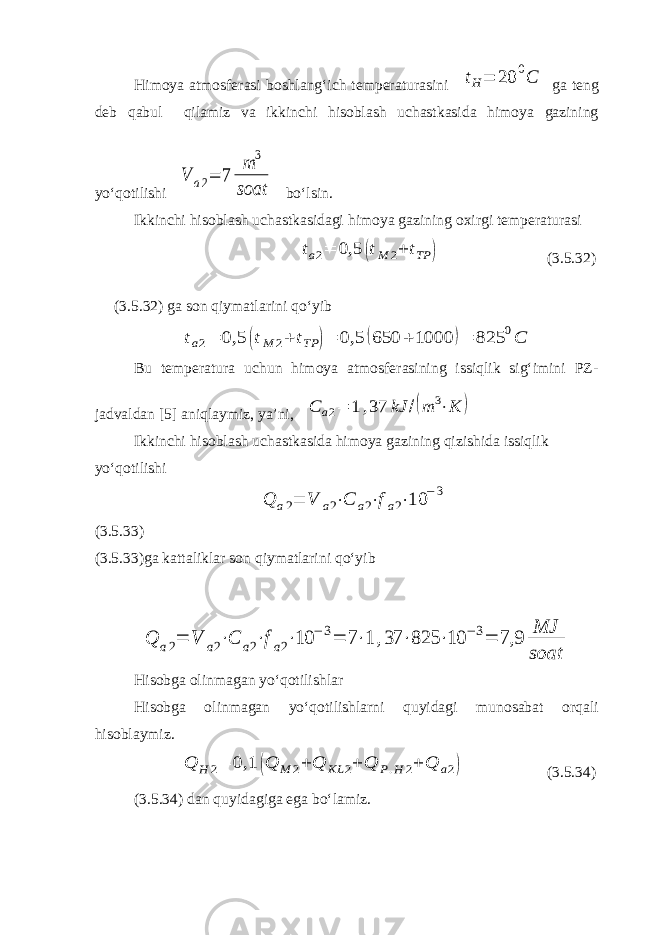 Himoya atmosferasi boshlang‘ich temperaturasini tH= 20 0C ga teng deb qabul qilamiz va ikkinchi hisoblash uchastkasida himoya gazining yo‘qotilishi V a2= 7 m 3 soat bo‘lsin. Ikkinchi hisoblash uchastkasidagi himoya gazining oxirgi temperaturasi ta2= 0,5 (tM 2+ tTP ) (3.5.32) (3.5.32) ga son qiymatlarini qo‘yib ta2= 0,5 (tM 2+ tTP )= 0,5 (650 + 1000 )= 825 0C Bu temperatura uchun himoya atmosferasining issiqlik sig‘imini PZ- jadvaldan [5] aniqlaymiz, ya’ni, С а2= 1 ,37 kJ /(m 3⋅K ) Ikkinchi hisoblash uchastkasida himoya gazining qizishida issiqlik yo‘qotilishi Q a2= V a2⋅C a2⋅fa2⋅10 −3 (3.5.33) (3.5.33)ga kattaliklar son qiymatlarini qo‘yib Q a2= V a2⋅C a2⋅fa2⋅10 −3= 7⋅1 ,37 ⋅825 ⋅10 −3= 7,9 MJ soat Hisobga olinmagan yo‘qotilishlar Hisobga olinmagan yo‘qotilishlarni quyidagi munosabat orqali hisoblaymiz. Q H 2= 0,1 (Q M 2+ Q KL 2+ Q P.H 2+ Q a2) (3.5.34) (3.5.34) dan quyidagiga ega bo‘lamiz. 