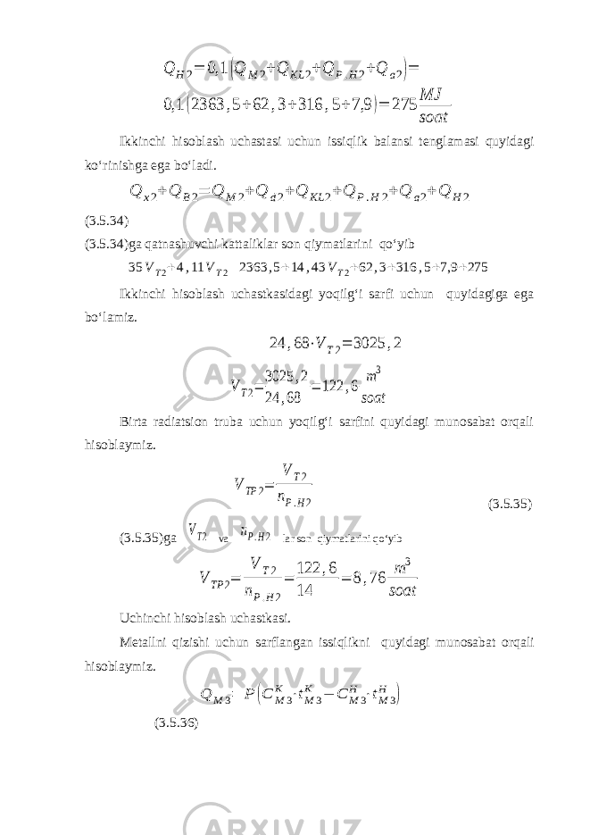 Q H 2= 0,1 (Q M 2+ Q KL 2+ Q P.H 2+ Q a2)= 0,1 (2363 ,5+ 62 ,3+ 316 ,5+ 7,9 )= 275 MJ soatIkkinchi hisoblash uchastasi uchun issiqlik balansi tenglamasi quyidagi ko‘rinishga ega bo‘ladi. Q x2+ Q B2= Q M 2+ Q d2+ Q KL 2+ Q P.H 2+ Q a2+ Q H 2 (3.5.34) (3.5.34)ga qatnashuvchi kattaliklar son qiymatlarini qo‘yib 35 V T2+4,11 V T2= 2363 ,5+14 ,43 V T2+62 ,3+316 ,5+7,9 +275 Ikkinchi hisoblash uchastkasidagi yoqilg‘i sarfi uchun quyidagiga ega bo‘lamiz. 24 ,68 ⋅V T2= 3025 ,2 V T2= 3025 ,2 24 ,68 = 122 ,6 m3 soat Birta radiatsion truba uchun yoqilg‘i sarfini quyidagi munosabat orqali hisoblaymiz. V TP 2= V T2 nP.H2 (3.5.35) (3.5.35)ga VT2 va nP.H2 lar son qiymatlarini qo‘yib V TP 2= V T2 nP.H 2 = 122 ,6 14 = 8 ,76 m 3 soat Uchinchi hisoblash uchastkasi. Metallni qizishi uchun sarflangan issiqlikni quyidagi munosabat orqali hisoblaymiz. Q M 3= P (C M 3 K ⋅tM 3 K − C M 3 H ⋅tM 3 H ) (3.5.36) 