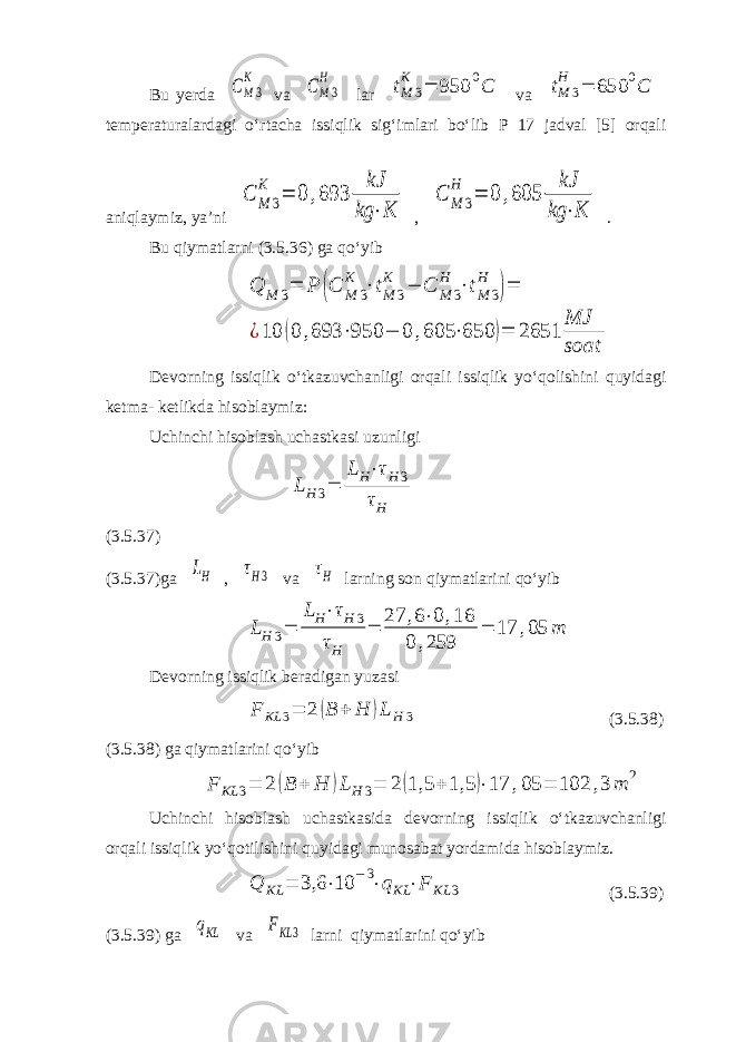 Bu yerda CM3 K va CM3 H lar tM 3 K = 950 0C va tM 3 H = 650 0C temperaturalardagi o‘rtacha issiqlik sig‘imlari bo‘lib P 17 jadval [5] orqali aniqlaymiz, ya’ni C M 3 K = 0 ,693 kJ kg ⋅K , C M 3 H = 0 ,605 kJ kg ⋅K . Bu qiymatlarni (3.5.36) ga qo‘yib Q M 3= P (C M 3 K ⋅tM 3 K − C M 3 H ⋅tM 3 H )= ¿10 (0 ,693 ⋅950 − 0 ,605 ⋅650 )= 2651 MJ soat Devorning issiqlik o‘tkazuvchanligi orqali issiqlik yo‘qolishini quyidagi ketma- ketlikda hisoblaymiz: Uchinchi hisoblash uchastkasi uzunligi LH 3= LH⋅τH 3 τH (3.5.37) (3.5.37)ga LH , τH3 va τH larning son qiymatlarini qo‘yib LH 3= LH⋅τH 3 τH = 27 ,6⋅0 ,16 0 ,259 = 17 ,05 m Devorning issiqlik beradigan yuzasi F KL 3= 2 (B + H )L H 3 (3.5.38) (3.5.38) ga qiymatlarini qo‘yib F KL 3= 2 (B + H )L H 3= 2(1,5 + 1,5 )⋅17 ,05 = 102 ,3 m 2 Uchinchi hisoblash uchastkasida devorning issiqlik o‘tkazuvchanligi orqali issiqlik yo‘qotilishini quyidagi munosabat yordamida hisoblaymiz. Q KL = 3,6 ⋅10 −3⋅qKL ⋅F KL 3 (3.5.39) (3.5.39) ga qKL va FKL 3 larni qiymatlarini qo‘yib 