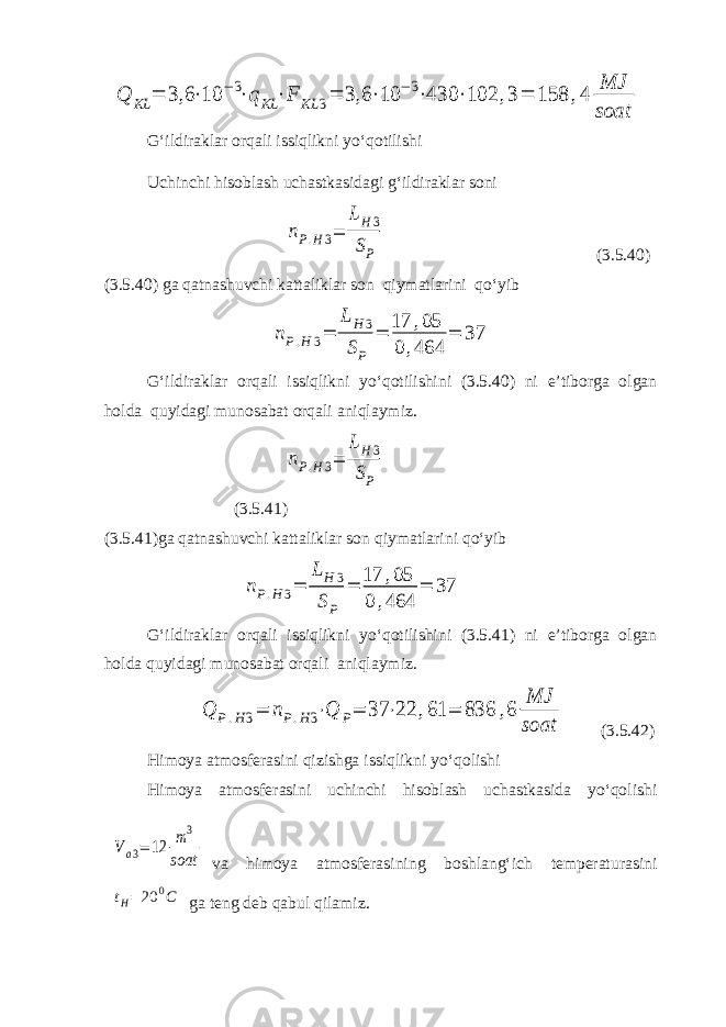 Q KL = 3,6 ⋅10 −3⋅qKL ⋅F KL 3= 3,6 ⋅10 −3⋅430 ⋅102 ,3= 158 ,4 MJ soatG‘ildiraklar orqali issiqlikni yo‘qotilishi Uchinchi hisoblash uchastkasidagi g‘ildiraklar soni nP.H3= LH3 SP (3.5.40) (3.5.40) ga qatnashuvchi kattaliklar son qiymatlarini qo‘yib nP.H 3= L H 3 SP = 17 ,05 0 ,464 = 37 G‘ildiraklar orqali issiqlikni yo‘qotilishini (3.5.40) ni e’tiborga olgan holda quyidagi munosabat orqali aniqlaymiz. nP.H3= LH3 SP (3.5.41) (3.5.41)ga qatnashuvchi kattaliklar son qiymatlarini qo‘yib nP.H 3= L H 3 SP = 17 ,05 0 ,464 = 37 G‘ildiraklar orqali issiqlikni yo‘qotilishini (3.5.41) ni e’tiborga olgan holda quyidagi munosabat orqali aniqlaymiz. Q P.H3= nP.H3⋅Q P= 37 ⋅22 ,61 = 836 ,6 MJ soat (3.5.42) Himoya atmosferasini qizishga issiqlikni yo‘qolishi Himoya atmosferasini uchinchi hisoblash uchastkasida yo‘qolishi Va3= 12 m3 soat va himoya atmosferasining boshlang‘ich temperaturasini t H = 20 0 C ga teng deb qabul qilamiz. 