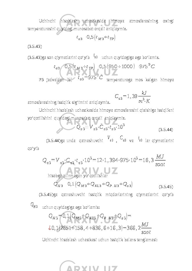 Uchinchi hisoblash uchastkasida himoya atmosferasining oxirgi temperaturasini quyidagi munosabat orqali aniqlaymiz.ta3= 0,5 (tM 3+ tTP ) (3.5.43) (3.5.43)ga son qiymatlarini qo‘yib ta3 uchun quyidagiga ega bo‘lamiz. ta3= 0,5 (tM 3+ tTP )= 0,5 (950 + 1000 )= 975 0C P3 jadvaldan [5] ta3= 975 0C temperaturaga mos kelgan himoya atmosferasining issiqlik sig‘imini aniqlaymiz. C a3= 1 ,39 kJ m 3⋅K Uchinchi hisoblash uchastkasida himoya atmosferasini qizishiga issiqlikni yo‘qotilishini quyidagi munosabat orqali aniqlaymiz. Q a3 = V a3 ⋅ C a3 ⋅ t a3 ⋅ 10 3 (3.5.44) (3.5.44)ga unda qatnashuvchi Va3 , Ca3 va ta3 lar qiymatlarini qo‘yib Q a3= V a3⋅C a3⋅ta3⋅10 3= 12 ⋅1 ,394 ⋅975 ⋅10 3= 16 ,3 MJ soat hisobga olinmagan yo‘qotilishlar Q H 3= 0,1 (Q M 3+ Q KL 3+ Q P.H3+ Q a3) (3.5.45) (3.5.45)ga qatnashuvchi issiqlik miqdorlarining qiymatlarini qo‘yib QH3 uchun quyidagiga ega bo‘lamiz: Q H 3= 0,1 (Q M 3+ Q KL 3+ Q P.H3+ Q a3)= ¿0,1 (2651 + 158 ,4 + 836 ,6+ 16 ,3 )= 366 ,2 MJ soat Uchinchi hisoblash uchastkasi uchun issiqlik balans tenglamasi: 