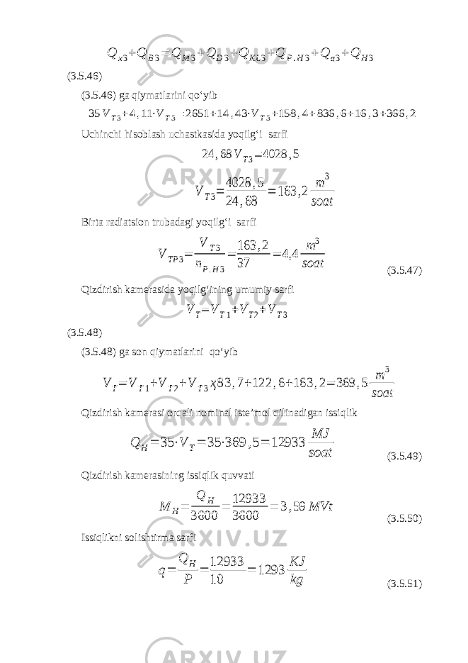 Q x 3 + Q B 3 = Q M 3 + Q D 3 + Q KL 3 + Q P . H 3 + Q a 3 + Q H 3 (3.5.46) (3.5. 46 ) ga qiymatlarini qo‘yib35 V T3+ 4,11 ⋅V T3= 2651 +14 ,43 ⋅V T3+158 ,4+ 836 ,6+16 ,3+366 ,2 Uchinchi hisoblash uchastkasida yoqilg‘i sarfi 24 ,68 V T3= 4028 ,5 V T3= 4028 ,5 24 ,68 = 163 ,2 m 3 soat Birta radiatsion trubadagi yoqilg‘i sarfi V TP 3= V T3 nP.H 3 = 163 ,2 37 = 4,4 m 3 soat (3.5.47) Qizdirish kamerasida yoqilg‘ining umumiy sarfi V T= V T1+V T2+ V T3 (3.5.48) (3.5. 4 8) ga son qiymatlarini qo‘yib V T= V T1+ V T2+ V T3ҳ83 ,7+ 122 ,6+ 163 ,2= 369 ,5 m 3 soat Qizdirish kamerasi orqali nominal iste’mol qilinadigan issiqlik Q H = 35 ⋅V T= 35 ⋅369 ,5= 12933 MJ soat (3.5.49) Qizdirish kamerasining issiqlik quvvati M H= Q H 3600 = 12933 3600 = 3 ,59 MVt (3.5.50) Issiqlikni solishtirma sarfi q= Q H P = 12933 10 = 1293 KJ kg (3.5.51) 