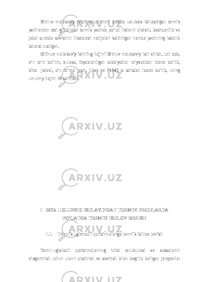 Bitiruv malakaviy ishining uchinchi bobida uzluksiz ishlaydigan termik pechlardan osti g‘ildirakli termik pechda po‘lat listlarni qizishi, boshqarilib va jadal suratda sovishini hisoblash natijalari keltirilgan hamda pechning issiqlik balansi tuzilgan. Bitiruv malakaviy ishning hajmi Bitiruv malakaviy ishi kirish, uch bob, o’n to’rt bo’lim, xulosa, foydalanilgan adabiyotlar ro’yxatidan iborat bo’lib, bitta jadval, o’n to’rtta rasm, ilova va 21840 ta so’zdan iborat bo’lib, uning umumiy hajmi 78 sahifada. I –BOB. UZLUKSIZ ISHLAYDIGAN TERMIK PECHLARDA PO‘LATGA TERMIK ISHLOV BERISH 1.1. Termik uglerodli qotishmalarga termik ishlov berish Temir-uglerodli qotishmalarning ichki strukturasi va xossalarini o‘zgartirish uchun ularni qizdirish va sovitish bilan bog‘liq bo‘lgan jarayonlar 