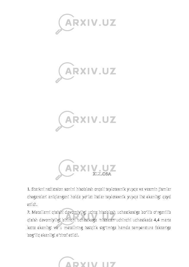 XULOSA 1. Starkni radiatsion sonini hisoblash orqali teplotexnik yupqa va vazmin jismlar chegaralari aniqlangani holda po‘lat listlar teplotexnik yupqa list ekanligi qayd etildi. 2. Metallarni qizishi davomiyligi uchta hisoblash uchastkasiga bo‘lib o‘rganilib qizish davomiyligi birinchi uchastkaga nisbatan uchinchi uchastkada 4,4 marta katta ekanligi va u metallning issiqlik sig‘imiga hamda temperatura faktoriga bog‘liq ekanligi e’tirof etildi. 