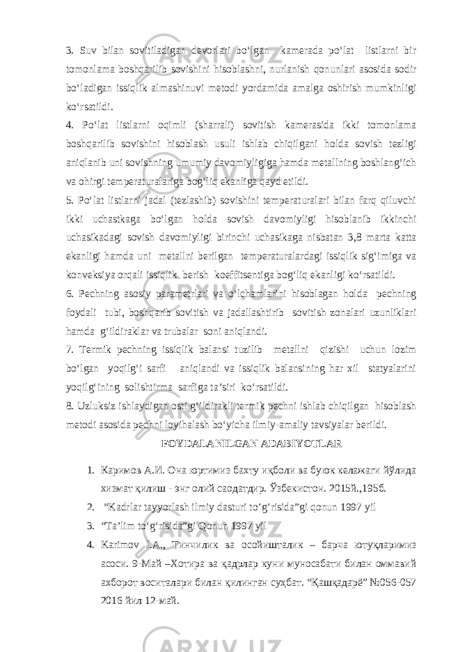 3. Suv bilan sovitiladigan devorlari bo‘lgan kamerada po‘lat listlarni bir tomonlama boshqarilib sovishini hisoblashni, nurlanish qonunlari asosida sodir bo‘ladigan issiqlik almashinuvi metodi yordamida amalga oshirish mumkinligi ko‘rsatildi. 4. Po‘lat listlarni oqimli (sharrali) sovitish kamerasida ikki tomonlama boshqarilib sovishini hisoblash usuli ishlab chiqilgani holda sovish tezligi aniqlanib uni sovishning umumiy davomiyligiga hamda metallning boshlang‘ich va ohirgi temperaturalariga bog‘liq ekanliga qayd etildi. 5. Po‘lat listlarni jadal (tezlashib) sovishini temperaturalari bilan farq qiluvchi ikki uchastkaga bo‘lgan holda sovish davomiyligi hisoblanib ikkinchi uchasikadagi sovish davomiyligi birinchi uchasikaga nisbatan 3,8 marta katta ekanligi hamda uni metallni berilgan temperaturalardagi issiqlik sig‘imiga va konveksiya orqali issiqlik berish koeffitsentiga bog‘liq ekanligi ko‘rsatildi. 6. Pechning asosiy parametrlari va o‘lchamlarini hisoblagan holda pechning foydali tubi, boshqarib sovitish va jadallashtirib sovitish zonalari uzunliklari hamda g‘ildiraklar va trubalar soni aniqlandi. 7. Termik pechning issiqlik balansi tuzilib metallni qizishi uchun lozim bo‘lgan yoqilg‘i sarfi aniqlandi va issiqlik balansining har xil statyalarini yoqilg‘ining solishtirma sarfiga ta’siri ko‘rsatildi. 8. Uzluksiz ishlaydigan osti g‘ildirakli termik pechni ishlab chiqilgan hisoblash metodi asosida pechni loyihalash bo‘yicha ilmiy-amaliy tavsiyalar berildi. FOYDALANILGAN ADABIYOTLAR 1. Каримов А.И. Она юртимиз бахту иқболи ва буюк келажаги йўлида хизмат қилиш - энг олий саодатдир. Ўзбекистон. 2015й.,195б. 2. “Kadrlar tayyorlash ilmiy dasturi to’g’risida”gi qonun 1997 yil 3. “Ta’lim to‘g‘risida”gi Qonun 1997 yil 4. Karimov I.A., Тинчилик ва осойишталик – барча ютуқларимиз асоси. 9-Май –Хотира ва қадрлар куни муносабати билан оммавий ахборот воситалари билан қилинган суҳбат. “Қашқадарё” №056-057 2016 йил 12-май. 