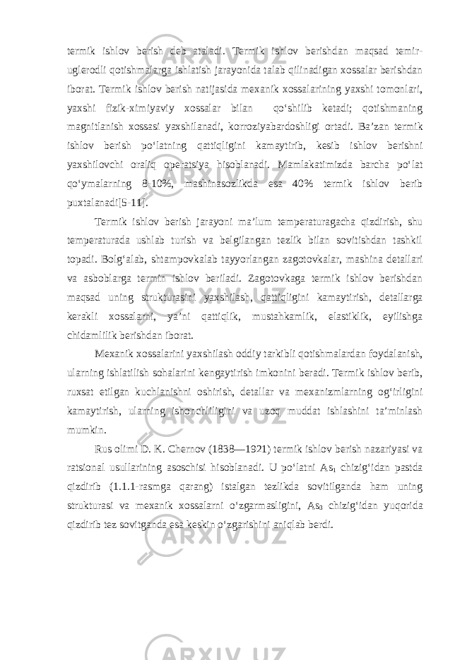 termik ishlov berish deb ataladi. Termik ishlov berishdan maqsad temir- uglerodli qotishmalarga ishlatish jarayonida talab qilinadigan xossalar berishdan iborat. Termik ishlov berish natijasida mexanik xossalarining yaxshi tomonlari, yaxshi fizik-ximiyaviy xossalar bilan qo‘shilib ketadi; qotishmaning magnitlanish xossasi yaxshilanadi, korroziyabardoshligi ortadi. Ba’zan termik ishlov berish po‘latning qattiqligini kamaytirib, kesib ishlov berishni yaxshilovchi oraliq operatsiya hisoblanadi. Mamlakatimizda barcha po‘lat qo‘ymalarning 8-10%, mashinasozlikda esa 40% termik ishlov berib puxtalanadi[5-11]. Termik ishlov berish jarayoni ma’lum temperaturagacha qizdirish, shu temperaturada ushlab turish va belgilangan tezlik bilan sovitishdan tashkil topadi. Bolg‘alab, shtampovkalab tayyorlangan zagotovkalar, mashina detallari va asboblarga termin ishlov beriladi. Zagotovkaga termik ishlov berishdan maqsad uning strukturasini yaxshilash, qattiqligini kamaytirish, detallarga kerakli xossalarni, ya’ni qattiqlik, mustahkamlik, elastiklik, eyilishga chidamlilik berish dan iborat. Mexanik xossalarini yaxshilash oddiy tarkibli qotishmalardan foydalanish, ularning ishlatilish sohalarini kengaytirish imkonini beradi. Termik ishlov berib, ruxsat etilgan kuchlanishni oshirish, detallar va mexanizmlarning og‘irligini kamaytirish, ularning ishonchliligini va uzoq muddat ishlashini ta’minlash mumkin. Rus olimi D. K. Chernov (1838—1921) termik ishlov berish nazariyasi va ratsional usullarining asoschisi hisoblanadi. U po‘latni As 1 chizig‘idan pastda qizdirib (1.1.1-rasmga qarang) istalgan tezlikda sovitilganda ham uning strukturasi va mexanik xossalarni o‘zgarmasligini, As 3 chizig‘idan yuqorida qizdirib tez sovitganda esa keskin o‘zgarishini aniqlab berdi. 