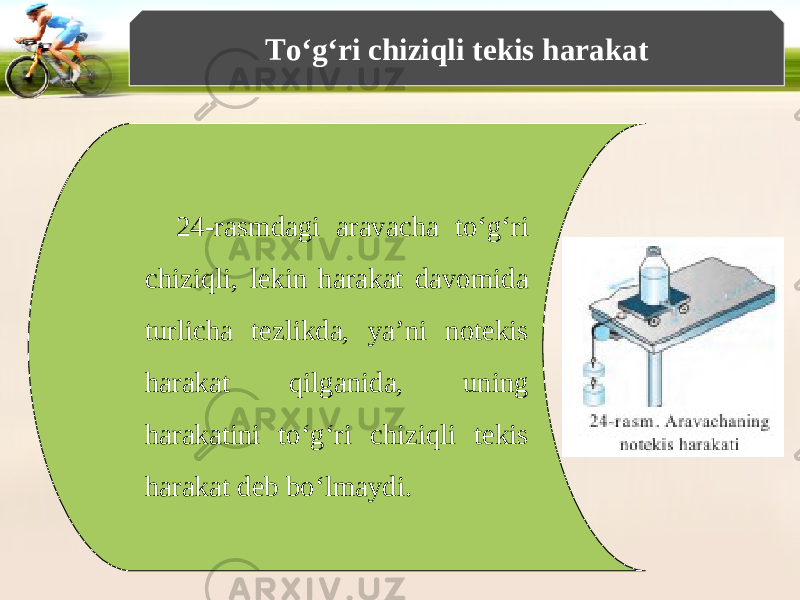 To‘g‘ri chiziqli tekis harakat 24-rasmdagi aravacha to‘g‘ri chiziqli, lekin harakat davomida turlicha tezlikda, ya’ni notekis harakat qilganida, uning harakatini to‘g‘ri chiziqli tekis harakat deb bo‘lmaydi. 