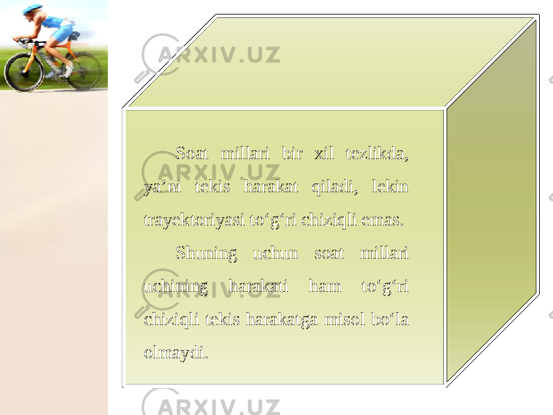 Soat millari bir xil tezlikda, ya’ni tekis harakat qiladi, lekin trayektoriyasi to‘g‘ri chiziqli emas. Shuning uchun soat millari uchining harakati ham to‘g‘ri chiziqli tekis harakatga misol bo‘la olmaydi. 