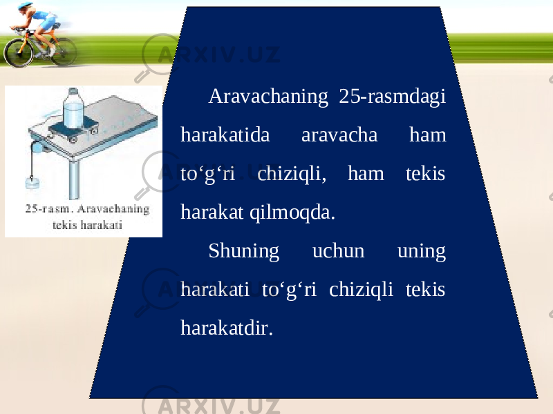 Aravachaning 25-rasmdagi harakatida aravacha ham to‘g‘ri chiziqli, ham tekis harakat qilmoqda. Shuning uchun uning harakati to‘g‘ri chiziqli tekis harakatdir. 