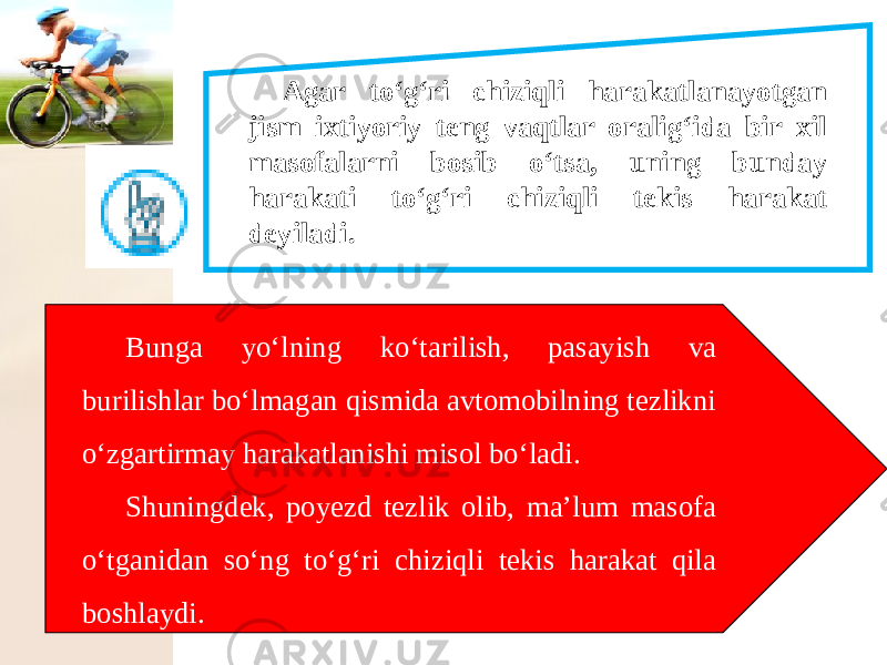 Agar to‘g‘ri chiziqli harakatlanayotgan jism ixtiyoriy teng vaqtlar oralig‘ida bir xil masofalarni bosib o‘tsa, uning bunday harakati to‘g‘ri chiziqli tekis harakat deyiladi. Bunga yo‘lning ko‘tarilish, pasayish va burilishlar bo‘lmagan qismida avtomobilning tezlikni o‘zgartirmay harakatlanishi misol bo‘ladi. Shuningdek, poyezd tezlik olib, ma’lum masofa o‘tganidan so‘ng to‘g‘ri chiziqli tekis harakat qila boshlaydi. 