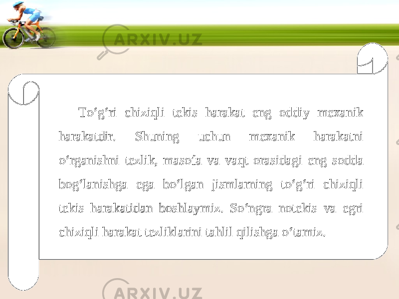 To‘g‘ri chiziqli tekis harakat eng oddiy mexanik harakatdir. Shuning uchun mexanik harakatni o‘rganishni tezlik, masofa va vaqt orasidagi eng sodda bog‘lanishga ega bo‘lgan jismlarning to‘g‘ri chiziqli tekis harakatidan boshlaymiz. So‘ngra notekis va egri chiziqli harakat tezliklarini tahlil qilishga o‘tamiz. 