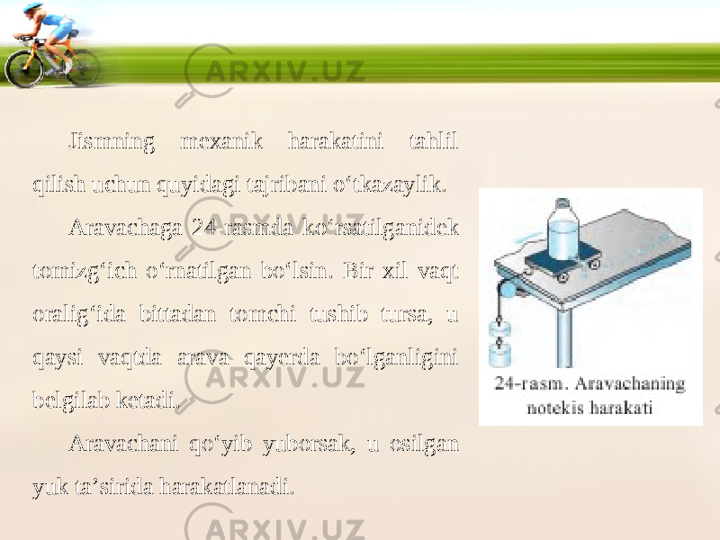 Jismning mexanik harakatini tahlil qilish uchun quyidagi tajribani o‘tkazaylik. Aravachaga 24-rasmda ko‘rsatilganidek tomizg‘ich o‘rnatilgan bo‘lsin. Bir xil vaqt oralig‘ida bittadan tomchi tushib tursa, u qaysi vaqtda arava qayerda bo‘lganligini belgilab ketadi. Aravachani qo‘yib yuborsak, u osilgan yuk ta’sirida harakatlanadi. 